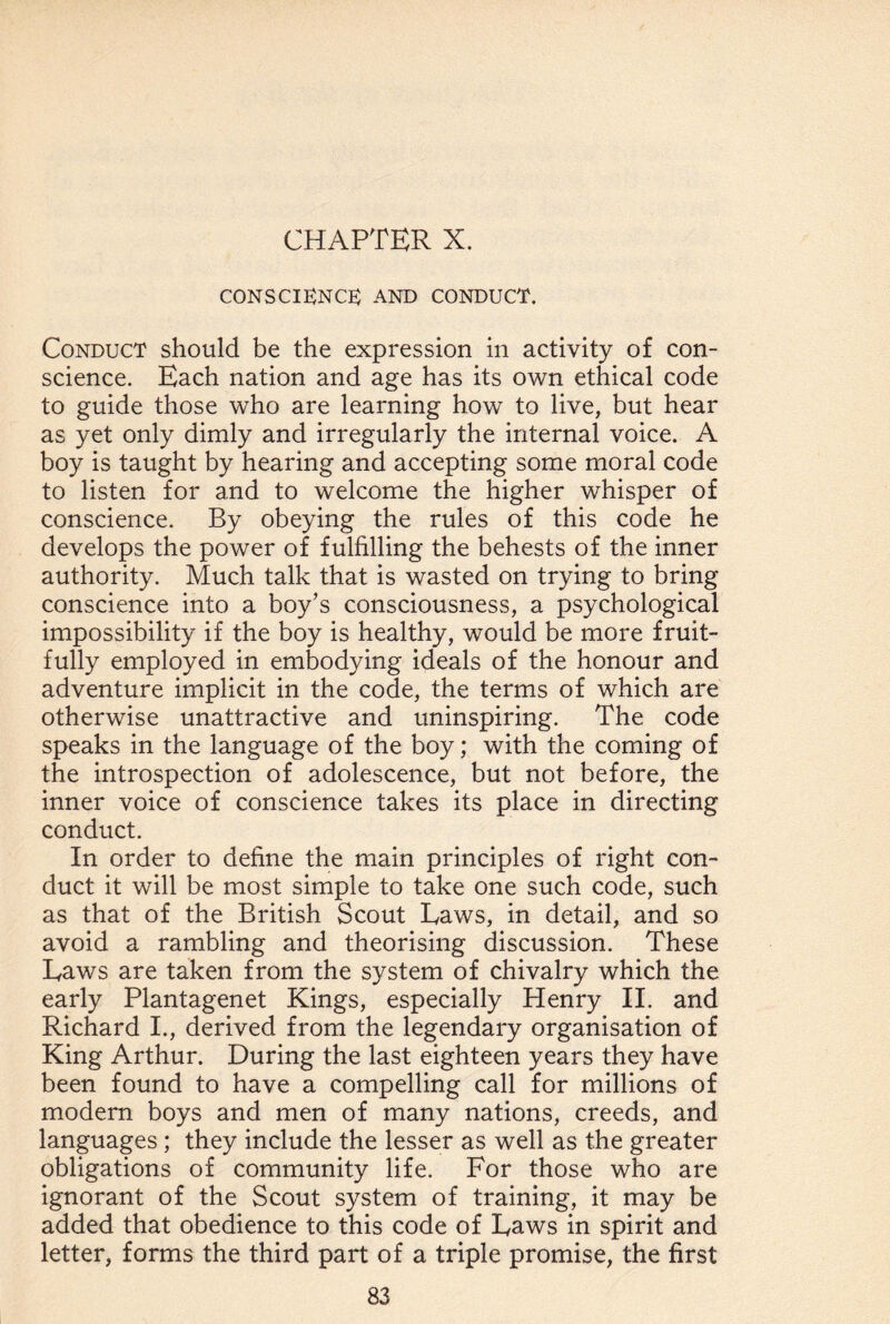 CHAPTER X. conscience; and conduct. Conduct should be the expression in activity of con¬ science. Each nation and age has its own ethical code to guide those who are learning how to live, but hear as yet only dimly and irregularly the internal voice. A boy is taught by hearing and accepting some moral code to listen for and to welcome the higher whisper of conscience. By obeying the rules of this code he develops the power of fulfilling the behests of the inner authority. Much talk that is wasted on trying to bring conscience into a boy’s consciousness, a psychological impossibility if the boy is healthy, would be more fruit¬ fully employed in embodying ideals of the honour and adventure implicit in the code, the terms of which are otherwise unattractive and uninspiring. The code speaks in the language of the boy; with the coming of the introspection of adolescence, but not before, the inner voice of conscience takes its place in directing conduct. In order to define the main principles of right con¬ duct it will be most simple to take one such code, such as that of the British Scout Eaws, in detail, and so avoid a rambling and theorising discussion. These Eaws are taken from the system of chivalry which the early Plantagenet Kings, especially Henry II. and Richard I., derived from the legendary organisation of King Arthur. During the last eighteen years they have been found to have a compelling call for millions of modem boys and men of many nations, creeds, and languages ; they include the lesser as well as the greater obligations of community life. For those who are ignorant of the Scout system of training, it may be added that obedience to this code of Eaws in spirit and letter, forms the third part of a triple promise, the first