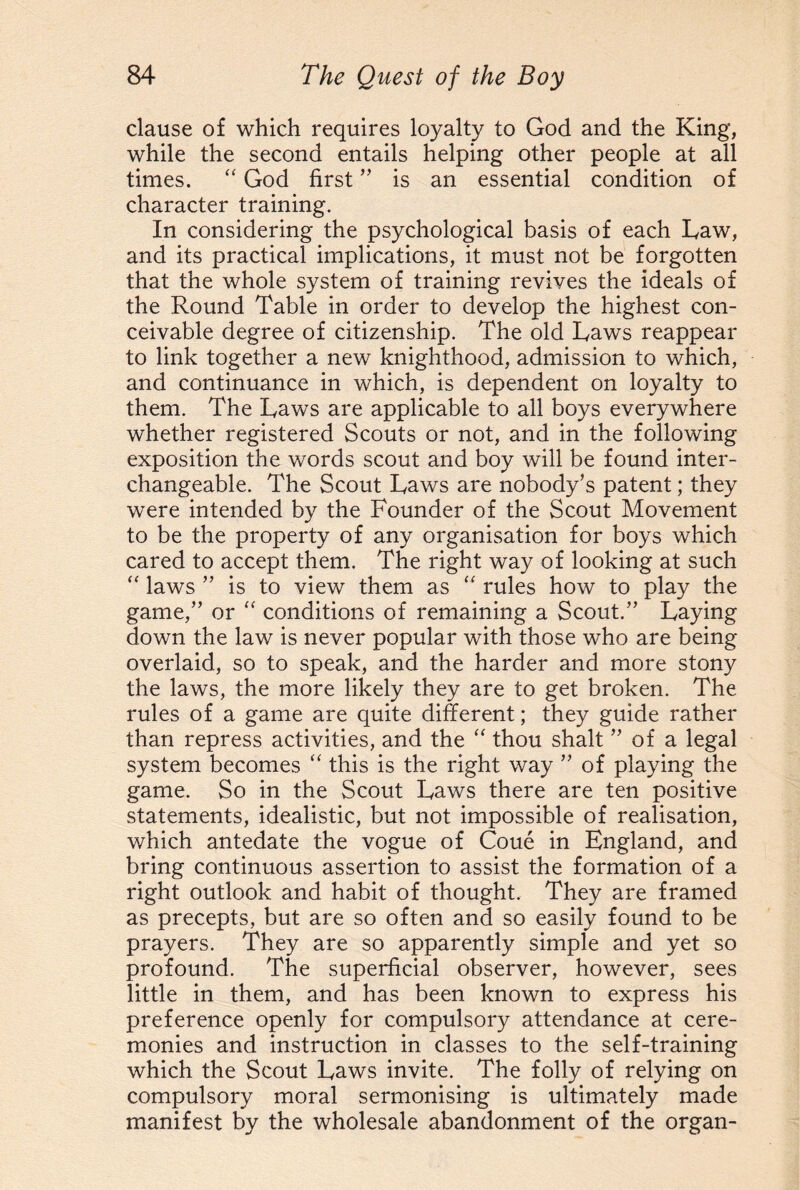 clause of which requires loyalty to God and the King, while the second entails helping other people at all times. “ God first ” is an essential condition of character training. In considering the psychological basis of each Taw, and its practical implications, it must not be forgotten that the whole system of training revives the ideals of the Round Table in order to develop the highest con¬ ceivable degree of citizenship. The old Raws reappear to link together a new knighthood, admission to which, and continuance in which, is dependent on loyalty to them. The Taws are applicable to all boys everywhere whether registered Scouts or not, and in the following exposition the words scout and boy will be found inter¬ changeable. The Scout Taws are nobody’s patent; they were intended by the Founder of the Scout Movement to be the property of any organisation for boys which cared to accept them. The right way of looking at such “ laws ” is to view them as “ rules how to play the game,” or “ conditions of remaining a Scout.” Taying down the law is never popular with those who are being overlaid, so to speak, and the harder and more stony the laws, the more likely they are to get broken. The rules of a game are quite different; they guide rather than repress activities, and the “ thou shalt ” of a legal system becomes “ this is the right way ” of playing the game. So in the Scout Taws there are ten positive statements, idealistic, but not impossible of realisation, which antedate the vogue of Coue in England, and bring continuous assertion to assist the formation of a right outlook and habit of thought. They are framed as precepts, but are so often and so easily found to be prayers. They are so apparently simple and yet so profound. The superficial observer, however, sees little in them, and has been known to express his preference openly for compulsory attendance at cere¬ monies and instruction in classes to the self-training which the Scout Taws invite. The folly of relying on compulsory moral sermonising is ultimately made manifest by the wholesale abandonment of the organ-