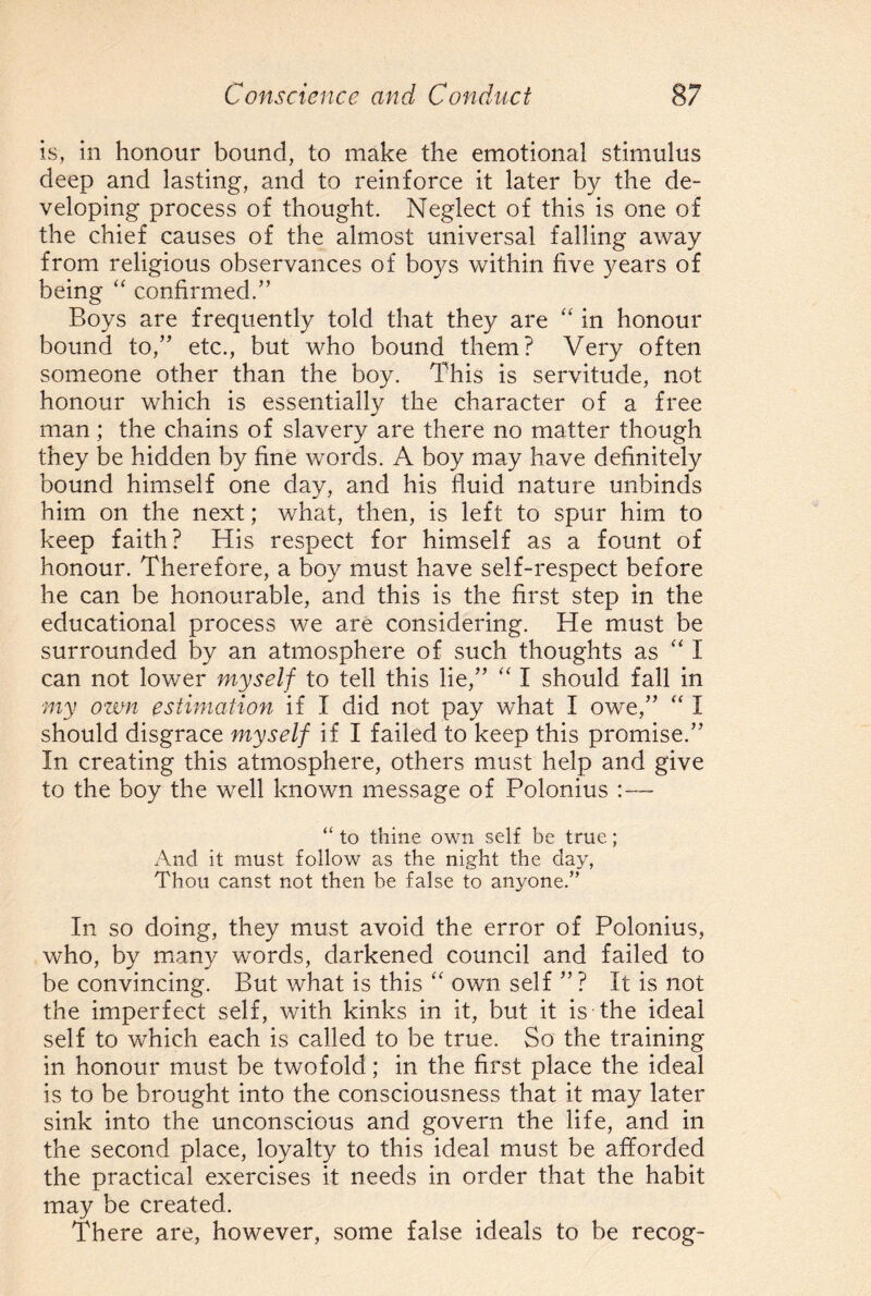 is, in honour bound, to make the emotional stimulus deep and lasting, and to reinforce it later by the de¬ veloping process of thought. Neglect of this is one of the chief causes of the almost universal falling away from religious observances of boys within five years of being “ confirmed.” Boys are frequently told that they are “ in honour bound to,” etc., but who bound them? Very often someone other than the boy. This is servitude, not honour which is essentially the character of a free man; the chains of slavery are there no matter though they be hidden by fine words. A boy may have definitely bound himself one day, and his fluid nature unbinds him on the next; what, then, is left to spur him to keep faith? His respect for himself as a fount of honour. Therefore, a boy must have self-respect before he can be honourable, and this is the first step in the educational process we are considering. He must be surrounded by an atmosphere of such thoughts as “ I can not lower myself to tell this lie,” “ I should fall in my own estimation if I did not pay what I owe,” “ I should disgrace myself if I failed to keep this promise.” In creating this atmosphere, others must help and give to the boy the well known message of Polonius :— “ to thine own self be true; And it must follow as the night the day, Thou canst not then be false to anyone.” In so doing, they must avoid the error of Polonius, who, by many words, darkened council and failed to be convincing. But what is this “ own self ” ? It is not the imperfect self, with kinks in it, but it is the ideal self to which each is called to be true. So the training in honour must be twofold; in the first place the ideal is to be brought into the consciousness that it may later sink into the unconscious and govern the life, and in the second place, loyalty to this ideal must be afforded the practical exercises it needs in order that the habit may be created. There are, however, some false ideals to be recog-
