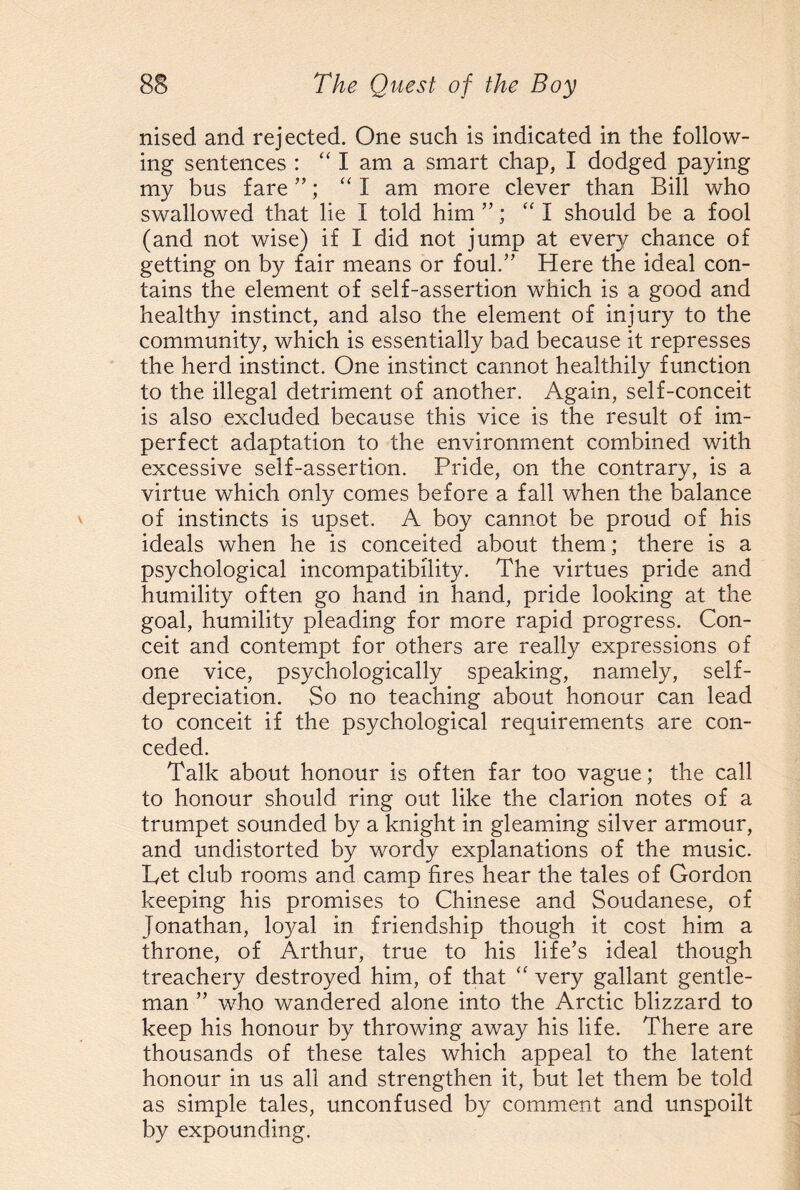 nised and rejected. One such is indicated in the follow¬ ing sentences : “lama smart chap, I dodged paying my bus fare ”; “I am more clever than Bill who swallowed that lie I told him ”; “I should be a fool (and not wise) if I did not jump at ever}/ chance of getting on by fair means or foul.” Here the ideal con¬ tains the element of self-assertion which is a good and healthy instinct, and also the element of injury to the community, which is essentially bad because it represses the herd instinct. One instinct cannot healthily function to the illegal detriment of another. Again, self-conceit is also excluded because this vice is the result of im¬ perfect adaptation to the environment combined with excessive self-assertion. Pride, on the contrary, is a virtue which only comes before a fall when the balance of instincts is upset. A boy cannot be proud of his ideals when he is conceited about them; there is a psychological incompatibility. The virtues pride and humility often go hand in hand, pride looking at the goal, humility pleading for more rapid progress. Con¬ ceit and contempt for others are really expressions of one vice, psychologically speaking, namely, self¬ depreciation. So no teaching about honour can lead to conceit if the psychological requirements are con¬ ceded. Talk about honour is often far too vague; the call to honour should ring out like the clarion notes of a trumpet sounded by a knight in gleaming silver armour, and undistorted by wordy explanations of the music. Pet club rooms and camp fires hear the tales of Gordon keeping his promises to Chinese and Soudanese, of Jonathan, loyal in friendship though it cost him a throne, of Arthur, true to his life’s ideal though treachery destroyed him, of that “ very gallant gentle¬ man ” who wandered alone into the Arctic blizzard to keep his honour by throwing away his life. There are thousands of these tales which appeal to the latent honour in us all and strengthen it, but let them be told as simple tales, unconfused by comment and unspoilt by expounding.