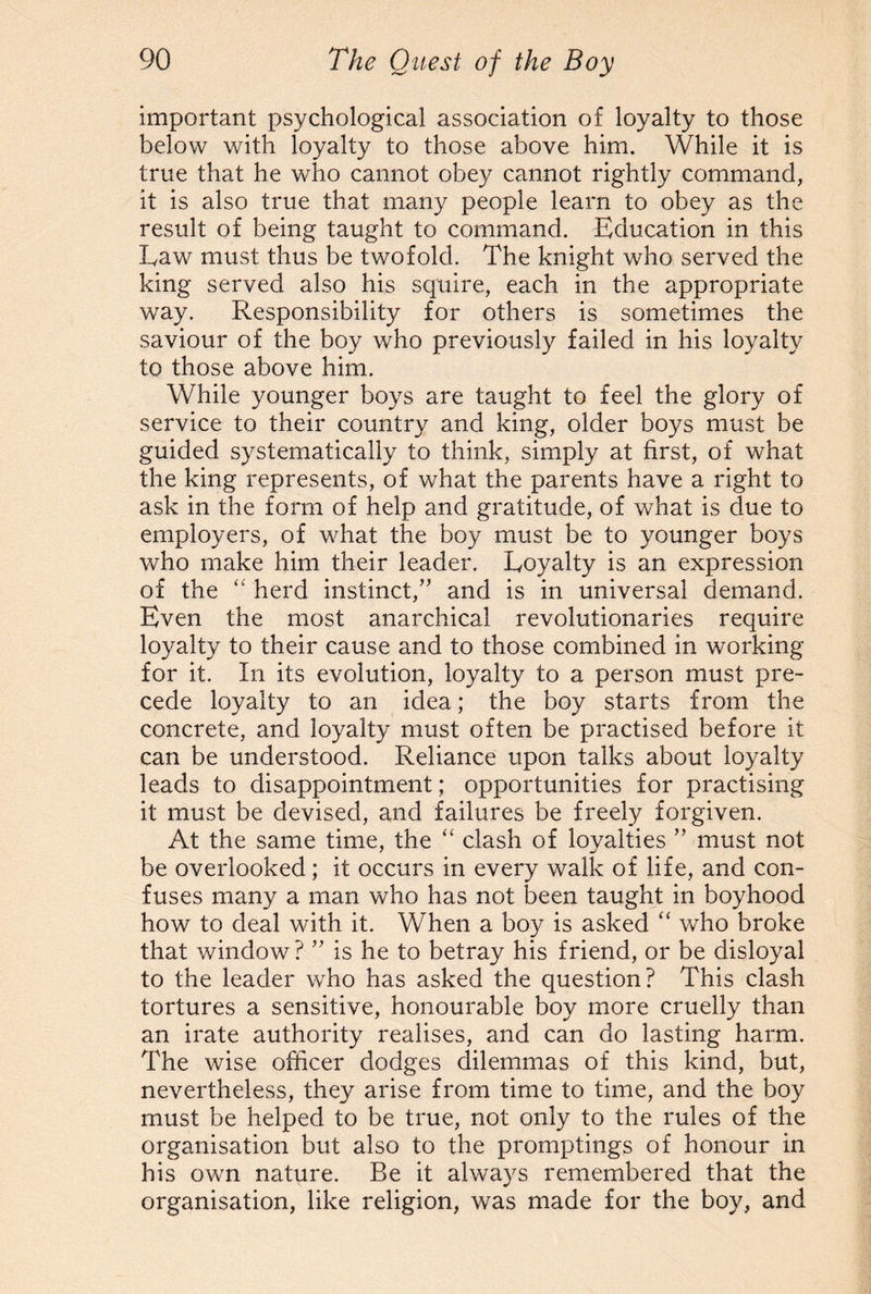 important psychological association of loyalty to those below with loyalty to those above him. While it is true that he who cannot obey cannot rightly command, it is also true that many people learn to obey as the result of being taught to command. Education in this Law must thus be twofold. The knight who served the king served also his squire, each in the appropriate way. Responsibility for others is sometimes the saviour of the boy who previously failed in his loyalty to those above him. While younger boys are taught to feel the glory of service to their country and king, older boys must be guided systematically to think, simply at first, of what the king represents, of what the parents have a right to ask in the form of help and gratitude, of what is due to employers, of what the boy must be to younger boys who make him their leader. Loyalty is an expression of the “ herd instinct,” and is in universal demand. Even the most anarchical revolutionaries require loyalty to their cause and to those combined in working for it. In its evolution, loyalty to a person must pre¬ cede loyalty to an idea; the boy starts from the concrete, and loyalty must often be practised before it can be understood. Reliance upon talks about loyalty leads to disappointment; opportunities for practising it must be devised, and failures be freely forgiven. At the same time, the “ clash of loyalties ” must not be overlooked; it occurs in every walk of life, and con¬ fuses many a man who has not been taught in boyhood how to deal with it. When a boy is asked “ who broke that window? ” is he to betray his friend, or be disloyal to the leader who has asked the question? This clash tortures a sensitive, honourable boy more cruelly than an irate authority realises, and can do lasting harm. The wise officer dodges dilemmas of this kind, but, nevertheless, they arise from time to time, and the boy must be helped to be true, not only to the rules of the organisation but also to the promptings of honour in his own nature. Be it always remembered that the organisation, like religion, was made for the boy, and