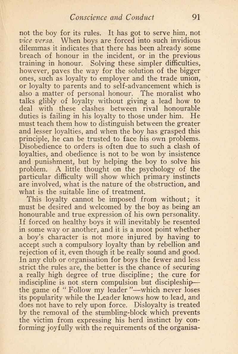not the boy for its rules. It has got to serve him, not vice versa. When boys are forced into such invidious dilemmas it indicates that there has been already some breach of honour in the incident, or in the previous training in honour. Solving these simpler difficulties, however, paves the way for the solution of the bigger ones, such as loyalty to employer and the trade union, or loyalty to parents and to self-advancement which is also a matter of personal honour. The moralist who talks glibly of loyalty without giving a lead how to deal with these clashes between rival honourable duties is failing in his loyalty to those under him. He must teach them how to distinguish between the greater and lesser loyalties, and when the boy has grasped this principle, he can be trusted to face his own problems. Disobedience to orders is often due to such a clash of loyalties, and obedience is not to be won by insistence and punishment, but by helping the boy to solve his problem. A little thought on the psychology of the particular difficulty will show which primary instincts are involved, what is the nature of the obstruction, and what is the suitable line of treatment. This loyalty cannot be imposed from without; it must be desired and welcomed by the boy as being an honourable and true expression of his own personality. If forced on healthy boys it will inevitably be resented in some way or another, and it is a moot point whether a boy’s character is not more injured by having to accept such a compulsory loyalty than by rebellion and rejection of it, even though it be really sound and good. In any club or organisation for boys the fewer and less strict the rules are, the better is the chance of securing a really high degree of true discipline; the cure for indiscipline is not stern compulsion but discipleship— the game of “ Follow my leader ”—which never loses its popularity while the Deader knows how to lead, and does not have to rely upon force. Disloyalty is treated by the removal of the stumbling-block which prevents the victim from expressing his herd instinct by con¬ forming joyfully with the requirements of the organisa-