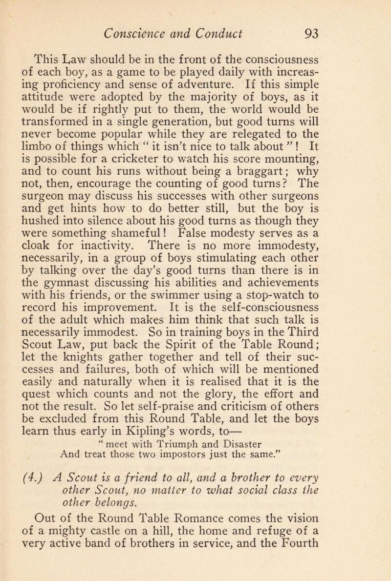 This Law should be in the front of the consciousness of each boy, as a game to be played daily with increas¬ ing proficiency and sense of adventure. If this simple attitude were adopted by the majority of boys, as it would be if rightly put to them, the world would be transformed in a single generation, but good turns will never become popular while they are relegated to the limbo of things which “ it isn’t nice to talk about ” ! It is possible for a cricketer to watch his score mounting, and to count his runs without being a braggart; why not, then, encourage the counting of good turns? The surgeon may discuss his successes with other surgeons and get hints how to do better still, but the boy is hushed into silence about his good turns as though they were something shameful! False modesty serves as a cloak for inactivity. There is no more immodesty, necessarily, in a group of boys stimulating each other by talking over the day’s good turns than there is in the gymnast discussing his abilities and achievements with his friends, or the swimmer using a stop-watch to record his improvement. It is the self-consciousness of the adult which makes him think that such talk is necessarily immodest. So in training boys in the Third Scout Law, put back the Spirit of the Table Round; let the knights gather together and tell of their suc¬ cesses and failures, both of which will be mentioned easily and naturally when it is realised that it is the quest which counts and not the glory, the effort and not the result. So let self-praise and criticism of others be excluded from this Round Table, and let the boys learn thus early in Kipling’s words, to— “ meet with Triumph and Disaster And treat those two impostors just the same.” (4.) A Scout is a friend to all, and a brother to every other Scout, no matter to what social class the other belongs. Out of the Round Table Romance comes the vision of a mighty castle on a hill, the home and refuge of a very active band of brothers in service, and the Fourth