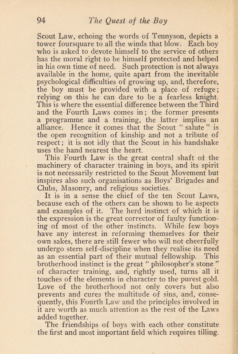 Scout Law, echoing the words of Tennyson, depicts a tower foursquare to all the winds that blow. Each boy who is asked to devote himself to the service of others has the moral right to be himself protected and helped in his own time of need. Such protection is not always available in the home, quite apart from the inevitable psychological difficulties of growing up, and, therefore, the boy must be provided with a place of refuge; relying on this he can dare to be a fearless knight. This is where the essential difference between the Third and the Fourth Laws comes in; the former presents a programme and a training, the latter implies an alliance. Hence it comes that the Scout “ salute ” is the open recognition of kinship and not a tribute of respect; it is not idly that the Scout in his handshake uses the hand nearest the heart. This Fourth Law is the great central shaft of the machinery of character training in boys, and its spirit is not necessarily restricted to the Scout Movement but inspires also such organisations as Boys’ Brigades and Clubs, Masonry, and religious societies. It is in a sense the chief of the ten Scout Laws, because each of the others can be shown to be aspects and examples of it. The herd instinct of which it is the expression is the great corrector of faulty function¬ ing of most of the other instincts. While few boys have any interest in reforming themselves for their own sakes, there are still fewer who will not cheerfully undergo stern self-discipline when they realise its need as an essential part of their mutual fellowship. This brotherhood instinct is the great “ philosopher’s stone ” of character training, and, rightly used, turns all it touches of the elements in character to the purest gold. Love of the brotherhood not only covers but also prevents and cures the multitude of sins, and, conse¬ quently, this Fourth Law and the principles involved in it are worth as much attention as the rest of the Laws added together. The friendships of boys with each other constitute the first and most important field which requires tilling.