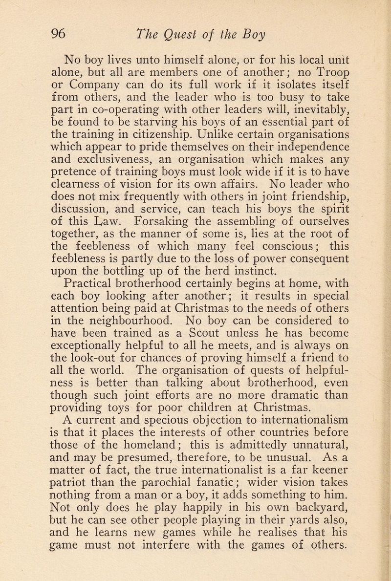No boy lives unto himself alone, or for his local unit alone, but all are members one of another; no Troop or Company can do its full work if it isolates itself from others, and the leader who is too busy to take part in co-operating with other leaders will, inevitably, be found to be starving his boys of an essential part of the training in citizenship. Unlike certain organisations which appear to pride themselves on their independence and exclusiveness, an organisation which makes any pretence of training boys must look wide if it is to have clearness of vision for its own affairs. No leader who does not mix frequently with others in joint friendship, discussion, and service, can teach his boys the spirit of this Uaw. Forsaking the assembling of ourselves together, as the manner of some is, lies at the root of the feebleness of which many feel conscious; this feebleness is partly due to the loss of power consequent upon the bottling up of the herd instinct. Practical brotherhood certainly begins at home, with each boy looking after another; it results in special attention being paid at Christmas to the needs of others in the neighbourhood. No boy can be considered to have been trained as a Scout unless he has become exceptionally helpful to all he meets, and is always on the look-out for chances of proving himself a friend to all the world. The organisation of quests of helpful¬ ness is better than talking about brotherhood, even though such joint efforts are no more dramatic than providing toys for poor children at Christmas. A current and specious objection to internationalism is that it places the interests of other countries before those of the homeland; this is admittedly unnatural, and may be presumed, therefore, to be unusual. As a matter of fact, the true internationalist is a far keener patriot than the parochial fanatic; wider vision takes nothing from a man or a boy, it adds something to him. Not only does he play happily in his own backyard, but he can see other people playing in their yards also, and he learns new games while he realises that his game must not interfere with the games of others.