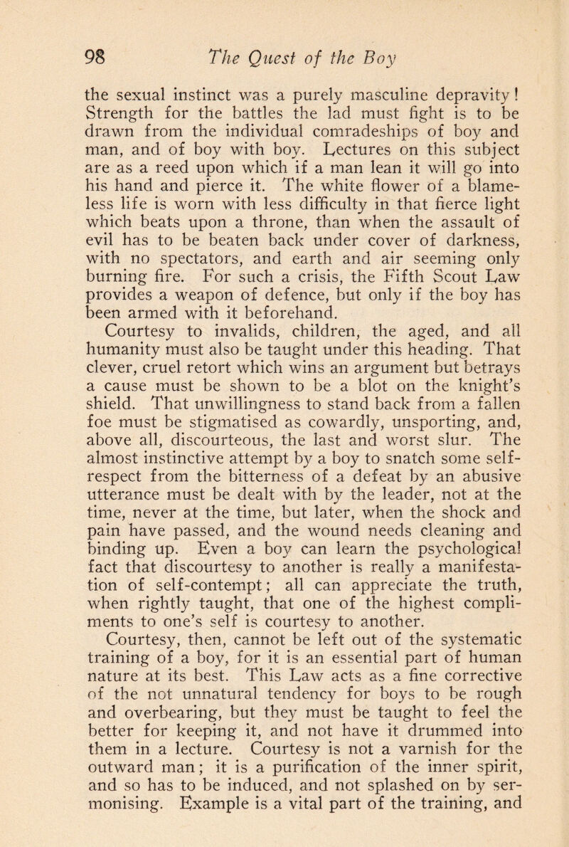 the sexual instinct was a purely masculine depravity! Strength for the battles the lad must fight is to be drawn from the individual comradeships of boy and man, and of boy with boy. Lectures on this subject are as a reed upon which if a man lean it will go into his hand and pierce it. The white flower of a blame¬ less life is worn with less difficulty in that fierce light which beats upon a throne, than when the assault of evil has to be beaten back under cover of darkness, with no spectators, and earth and air seeming only burning fire. For such a crisis, the Fifth Scout Law provides a weapon of defence, but only if the boy has been armed with it beforehand. Courtesy to invalids, children, the aged, and all humanity must also be taught under this heading. That clever, cruel retort which wins an argument but betrays a cause must be shown to be a blot on the knight’s shield. That unwillingness to stand back from a fallen foe must be stigmatised as cowardly, unsporting, and, above all, discourteous, the last and worst slur. The almost instinctive attempt by a boy to snatch some self- respect from the bitterness of a defeat by an abusive utterance must be dealt with by the leader, not at the time, never at the time, but later, when the shock and pain have passed, and the wound needs cleaning and binding up. Even a boy can learn the psychological fact that discourtesy to another is really a manifesta¬ tion of self-contempt; all can appreciate the truth, when rightly taught, that one of the highest compli¬ ments to one’s self is courtesy to another. Courtesy, then, cannot be left out of the systematic training of a boy, for it is an essential part of human nature at its best. This Law acts as a fine corrective of the not unnatural tendency for boys to be rough and overbearing, but they must be taught to feel the better for keeping it, and not have it drummed into them in a lecture. Courtesy is not a varnish for the outward man; it is a purification of the inner spirit, and so has to be induced, and not splashed on by ser¬ monising. Example is a vital part of the training, and