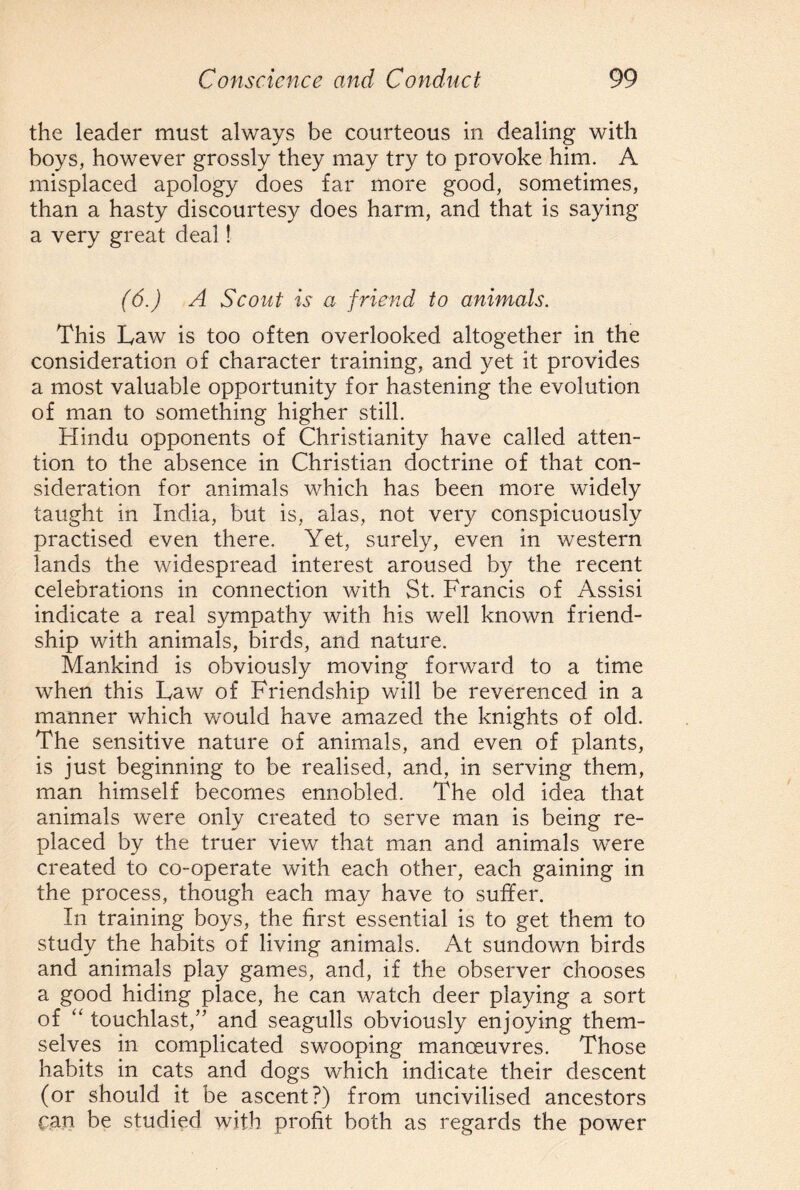 the leader must always be courteous in dealing with boys, however grossly they may try to provoke him. A misplaced apology does far more good, sometimes, than a hasty discourtesy does harm, and that is saying a very great deal! (6.) A Scout is a friend to animals. This Law is too often overlooked altogether in the consideration of character training, and yet it provides a most valuable opportunity for hastening the evolution of man to something higher still. Hindu opponents of Christianity have called atten¬ tion to the absence in Christian doctrine of that con¬ sideration for animals which has been more widely taught in India, but is, alas, not very conspicuously practised even there. Yet, surely, even in western lands the widespread interest aroused by the recent celebrations in connection with St. Francis of Assisi indicate a real sympathy with his well known friend¬ ship with animals, birds, and nature. Mankind is obviously moving forward to a time when this Law of Friendship will be reverenced in a manner which would have amazed the knights of old. The sensitive nature of animals, and even of plants, is just beginning to be realised, and, in serving them, man himself becomes ennobled. The old idea that animals were only created to serve man is being re¬ placed by the truer view that man and animals were created to co-operate with each other, each gaining in the process, though each may have to suffer. In training boys, the first essential is to get them to study the habits of living animals. At sundown birds and animals play games, and, if the observer chooses a good hiding place, he can watch deer playing a sort of “ touchlast,” and seagulls obviously enjoying them¬ selves in complicated swooping manoeuvres. Those habits in cats and dogs which indicate their descent (or should it be ascent?) from uncivilised ancestors ran be studied with profit both as regards the power