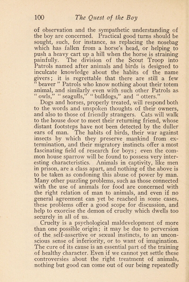 of observation and the sympathetic understanding of the boy are concerned. Practical good turns should be sought, such, for instance, as replacing the nosebag which has fallen from a horse’s head, or helping to push a heavy cart up a hill when the horse is straining painfully. The division of the Scout Troop into Patrols named after animals and birds is designed to inculcate knowledge about the habits of the name givers; it is regrettable that there are still a few “ beaver ” Patrols who know nothing about their totem animal, and similarly even with such other Patrols as “ owls,” “ seagulls,” “ bulldogs,” and “ otters.” Dogs and horses, properly treated, will respond both to the words and unspoken thoughts of their owners, and also to those of friendly strangers. Cats will walk to the house door to meet their returning friend, whose distant footsteps have not been detected by the duller ears of man. The habits of birds, their war against insects by which they preserve mankind from ex¬ termination, and their migratory instincts offer a most fascinating field of research for boys; even the com¬ mon house sparrow will be found to possess very inter¬ esting characteristics. Animals in captivity, like men in prison, are a class apart, and nothing of the above is to be taken as condoning this abuse of power by man. Many other puzzling problems, such as those connected with the use of animals for food are concerned with the right relation of man to animals, and even if no general agreement can yet be reached in some cases, these problems offer a good scope for discussion, and help to exorcise the demon of cruelty which dwells too securely in all of us. Cruelty is a psychological maldevelopment of more than one possible origin; it may be due to perversion of the self-assertive or sexual instincts, to an uncon¬ scious sense of inferiority, or to want of imagination. The cure of its cause is an essential part of the training of healthy character. Even if we cannot yet settle these controversies about the right treatment of animals, nothing but good can come out of our being repeatedly
