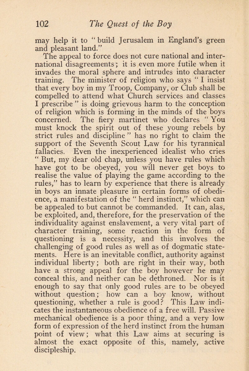 may help it to “ build Jerusalem in England’s green and pleasant land.” The appeal to force does not cure national and inter¬ national disagreements; it is even more futile when it invades the moral sphere and intrudes into character training. The minister of religion who says “ I insist that every boy in my Troop, Company, or Club shall be compelled to attend what Church services and classes I prescribe ” is doing grievous harm to the conception of religion which is forming in the minds of the boys concerned. The fiery martinet who declares “You must knock the spirit out of these young rebels by strict rules and discipline ” has no right to claim the support of the Seventh Scout Eaw for his tyrannical fallacies. Even the inexperienced idealist who cries “ But, my dear old chap, unless you have rules which have got to be obeyed, you will never get boys to realise the value of playing the game according to the rules,” has to learn by experience that there is already in boys an innate pleasure in certain forms of obedi¬ ence, a manifestation of the “ herd instinct,” which can be appealed to but cannot be commanded. It can, alas, be exploited, and, therefore, for the preservation of the individuality against enslavement, a very vital part of character training, some reaction in the form of questioning is a necessity, and this involves the challenging of good rules as well as of dogmatic state¬ ments. Here is an inevitable conflict, authority against individual liberty; both are right in their way, both have a strong appeal for the boy however he may conceal this, and neither can be dethroned. Nor is it enough to say that only good rules are to be obeyed without question; how can a boy know, without questioning, whether a rule is good? This Eaw indi¬ cates the instantaneous obedience of a free will. Passive mechanical obedience is a poor thing, and a very low form of expression of the herd instinct from the human point of view; what this Eaw aims at securing is almost the exact opposite of this, namely, active discipleship.