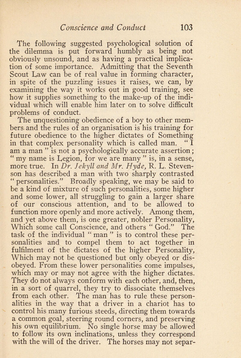 The following suggested psychological solution of the dilemma is put forward humbly as being not obviously unsound, and as having a practical implica¬ tion of some importance. Admitting that the Seventh Scout Law can be of real value in forming character, in spite of the puzzling issues it raises, we can, by examining the way it works out in good training, see how it supplies something to the make-up of the indi¬ vidual which will enable him later on to solve difficult problems of conduct. The unquestioning obedience of a boy to other mem¬ bers and the rules of an organisation is his training for future obedience to the higher dictates of Something in that complex personality which is called man. “I am a man ” is not a psychologically accurate assertion; “ my name is Legion, for we are many ” is, in a sense, more true. In Dr. Jekyll and Mr. Hyde, R. L. Steven¬ son has described a man with two sharply contrasted “ personalities.” Broadly speaking, we may be said to be a kind of mixture of such personalities, some higher and some lower, all struggling to gain a larger share of our conscious attention, and to be allowed to function more openly and more actively. Among them, and yet above them, is one greater, nobler Personality, Which some call Conscience, and others “ God.” The task of the individual “ man ” is to control these per¬ sonalities and to compel them to act together in fulfilment of the dictates of the higher Personality, Which may not be questioned but only obeyed or dis¬ obeyed. From these lower personalities come impulses, which may or may not agree with the higher dictates. They do not always conform with each other, and, then, in a sort of quarrel, they try to dissociate themselves from each other. The man has to rule these person¬ alities in the way that a driver in a chariot has to control his many furious steeds, directing them towards a common goal, steering round corners, and preserving his own equilibrium. No single horse may be allowed to follow its own inclinations, unless they correspond with the will of the driver. The horses may not separ-