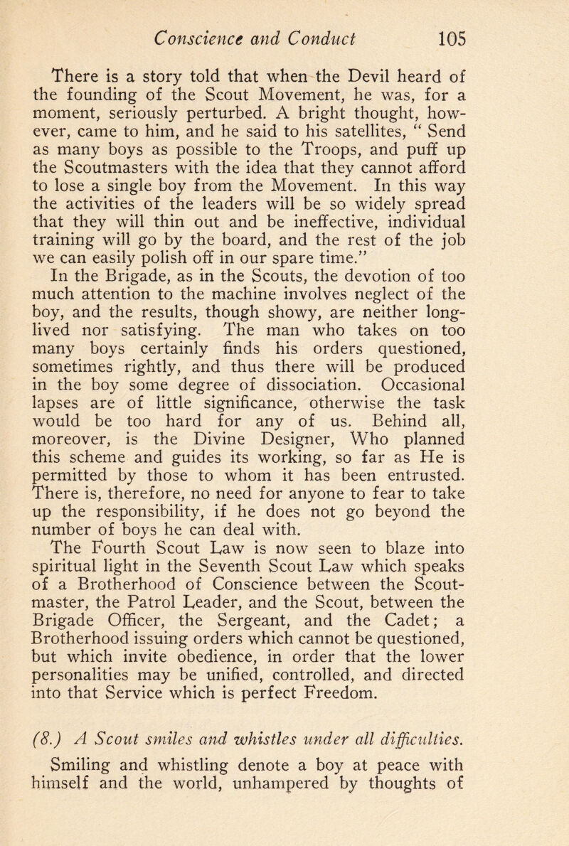 There is a story told that when the Devil heard of the founding of the Scout Movement, he was, for a moment, seriously perturbed. A bright thought, how¬ ever, came to him, and he said to his satellites, “ Send as many boys as possible to the Troops, and puff up the Scoutmasters with the idea that they cannot afford to lose a single boy from the Movement. In this way the activities of the leaders will be so widely spread that they will thin out and be ineffective, individual training will go by the board, and the rest of the job we can easily polish off in our spare time.” In the Brigade, as in the Scouts, the devotion of too much attention to the machine involves neglect of the boy, and the results, though showy, are neither long- lived nor satisfying. The man who takes on too many boys certainly finds his orders questioned, sometimes rightly, and thus there will be produced in the boy some degree of dissociation. Occasional lapses are of little significance, otherwise the task would be too hard for any of us. Behind all, moreover, is the Divine Designer, Who planned this scheme and guides its working, so far as He is permitted by those to whom it has been entrusted. There is, therefore, no need for anyone to fear to take up the responsibility, if he does not go beyond the number of boys he can deal with. The Fourth Scout Taw is now seen to blaze into spiritual light in the Seventh Scout Law which speaks of a Brotherhood of Conscience between the Scout¬ master, the Patrol Leader, and the Scout, between the Brigade Officer, the Sergeant, and the Cadet; a Brotherhood issuing orders which cannot be questioned, but which invite obedience, in order that the lower personalities may be unified, controlled, and directed into that Service which is perfect Freedom. (8.) A Scout smiles and whistles under all difficulties. Smiling and whistling denote a boy at peace with himself and the world, unhampered by thoughts of