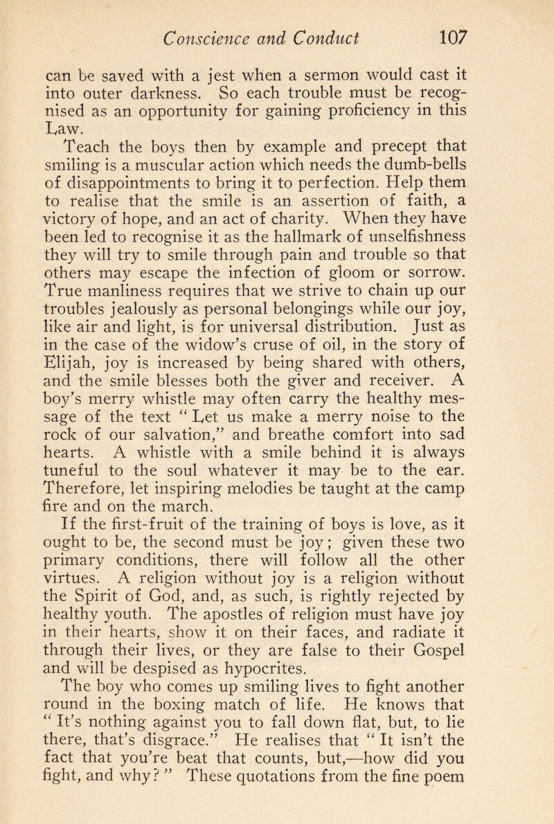 can be saved with a jest when a sermon would cast it into outer darkness. So each trouble must be recog¬ nised as an opportunity for gaining proficiency in this Eaw. Teach the boys then by example and precept that smiling is a muscular action which needs the dumb-bells of disappointments to bring it to perfection. Help them to realise that the smile is an assertion of faith, a victory of hope, and an act of charity. When they have been led to recognise it as the hallmark of unselfishness they will try to smile through pain and trouble so that others may escape the infection of gloom or sorrow. True manliness requires that we strive to chain up our troubles jealously as personal belongings while our joy, like air and light, is for universal distribution. Just as in the case of the widow’s cruse of oil, in the story of Elijah, joy is increased by being shared with others, and the smile blesses both the giver and receiver. A boy’s merry whistle may often carry the healthy mes¬ sage of the text “ Eet us make a merry noise to the rock of our salvation,” and breathe comfort into sad hearts. A whistle with a smile behind it is always tuneful to the soul whatever it may be to the ear. Therefore, let inspiring melodies be taught at the camp fire and on the march. If the first-fruit of the training of boys is love, as it ought to be, the second must be joy; given these two primary conditions, there will follow all the other virtues. A religion without joy is a religion without the Spirit of God, and, as such, is rightly rejected by healthy youth. The apostles of religion must have joy in their hearts, show it on their faces, and radiate it through their lives, or they are false to their Gospel and will be despised as hypocrites. The boy who comes up smiling lives to fight another round in the boxing match of life. He knows that “ It’s nothing against you to fall down flat, but, to lie there, that’s disgrace.” He realises that “ It isn’t the fact that you’re beat that counts, but,—how did you fight, and why? ” These quotations from the fine poem