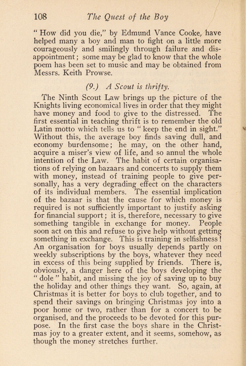 “ How did you die,” by Edmund Vance Cooke, have helped many a boy and man to fight on a little more courageously and smilingly through failure and dis¬ appointment ; some may be glad to know that the whole poem has been set to music and may be obtained from Messrs. Keith Prowse. (9.) A Scout is thrifty. The Ninth Scout Law brings up the picture of the Knights living economical lives in order that they might have money and food to give to the distressed. The first essential in teaching thrift is to remember the old Latin motto which tells us to “ keep the end in sight.” Without this, the average boy finds saving dull, and economy burdensome; he may, on the other hand, acquire a miser’s view of life, and so annul the whole intention of the Law. The habit of certain organisa¬ tions of relying on bazaars and concerts to supply them with money, instead of training people to give per¬ sonally, has a very degrading effect on the characters of its individual members. The essential implication of the bazaar is that the cause for which money is required is not sufficiently important to justify asking for financial support; it is, therefore, necessary to give something tangible in exchange for money. People soon act on this and refuse to give help without getting something in exchange. This is training in selfishness ! An organisation for boys usually depends partly on weekly subscriptions by the boys, whatever they need in excess of this being supplied by friends. There is, obviously, a danger here of the boys developing the “ dole ” habit, and missing the joy of saving up to buy the holiday and other things they want. So, again, at Christmas it is better for boys to club together, and to spend their savings on bringing Christmas joy into a poor home or two, rather than for a concert to be organised, and the proceeds to be devoted for this pur¬ pose. In the first case the boys share in the Christ¬ mas joy to a greater extent, and it seems, somehow, as though the money stretches further.