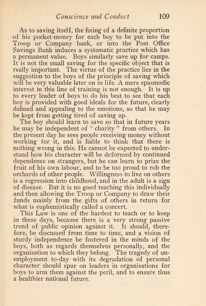 As to saving itself, the fixing of a definite proportion of his pocket-money for each boy to be put into the Troop or Company bank, or into the Post Office Savings Bank induces a systematic practice which has a permanent value. Boys similarly save up for camps. It is not the small saving for the specific object that is really important. The virtue of the practice lies in the suggestion to the boys of the principle of saving which will be very valuable later on in life. A mere spasmodic interest in this line of training is not enough. It is up to every leader of boys to do his best to see that each boy is provided with good ideals for the future, clearly defined and appealing to the emotions, so that he may be kept from getting tired of saving up. The boy should learn to save so that in future years he may be independent of “ charity ” from others. In the present day he sees people receiving money without working for it, and is liable to think that there is nothing wrong in this. He cannot be expected to under¬ stand how his character will be deformed by continued dependence on strangers, but he can learn to prize the fruit of his own labour, and to be too proud to rob the orchards of other people. Willingness to live on others is a regression into childhood, and in the adult is a sign of disease. But it is no good teaching this individually and then allowing the Troop or Company to draw their funds mainly from the gifts of others in return for what is euphemistically called a concert. This Law is one of the hardest to teach or to keep in these days, because there is a very strong passive trend of public opinion against it. It should, there¬ fore, be discussed from time to time, and a vision of sturdy independence be fostered in the minds of the boys, both as regards themselves personally, and the organisation to which they belong. The tragedy of un¬ employment to-day with its degradation of personal character should spur on leaders in organisations for boys to arm them against the peril, and to ensure thus a healthier national future,