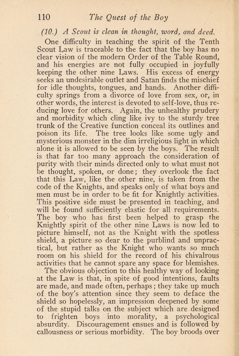 (10.) A Scout is clean in thought, word, and deed. One difficulty in teaching the spirit of the Tenth Scout Law is traceable to the fact that the boy has no clear vision of the modern Order of the Table Round, and his energies are not fully occupied in joyfully keeping the other nine Laws. His excess of energy seeks an undesirable outlet and Satan finds the mischief for idle thoughts, tongues, and hands. Another diffi¬ culty springs from a divorce of love from sex, or, in other words, the interest is devoted to self-love, thus re¬ ducing love for others. Again, the unhealthy prudery and morbidity which cling like ivy to the sturdy tree trunk of the Creative function conceal its outlines and poison its life. The tree looks like some ugly and mysterious monster in the dim irreligious light in which alone it is allowed to be seen by the boys. The result is that far too many approach the consideration of purity with their minds directed only to what must not be thought, spoken, or done; they overlook the fact that this Law, like the other nine, is taken from the code of the Knights, and speaks only of what boys and men must be in order to be fit for Knightly activities. This positive side must be presented in teaching, and will be found sufficiently elastic for all requirements. The boy who has first been helped to grasp the Knightly spirit of the other nine Laws is now led to picture himself, not as the Knight with the spotless shield, a picture so dear to the purblind and unprac¬ tical, but rather as the Knight who wants so much room on his shield for the record of his chivalrous activities that he cannot spare any space for blemishes. The obvious objection to this healthy way of looking at the Law is that, in spite of good intentions, faults are made, and made often, perhaps; they take up much of the boy’s attention since they seem to deface the shield so hopelessly, an impression deepened by some of the stupid talks on the subject which are designed to frighten boys into morality, a psychological absurdity. Discouragement ensues and is followed by callousness or serious morbidity. The boy broods over