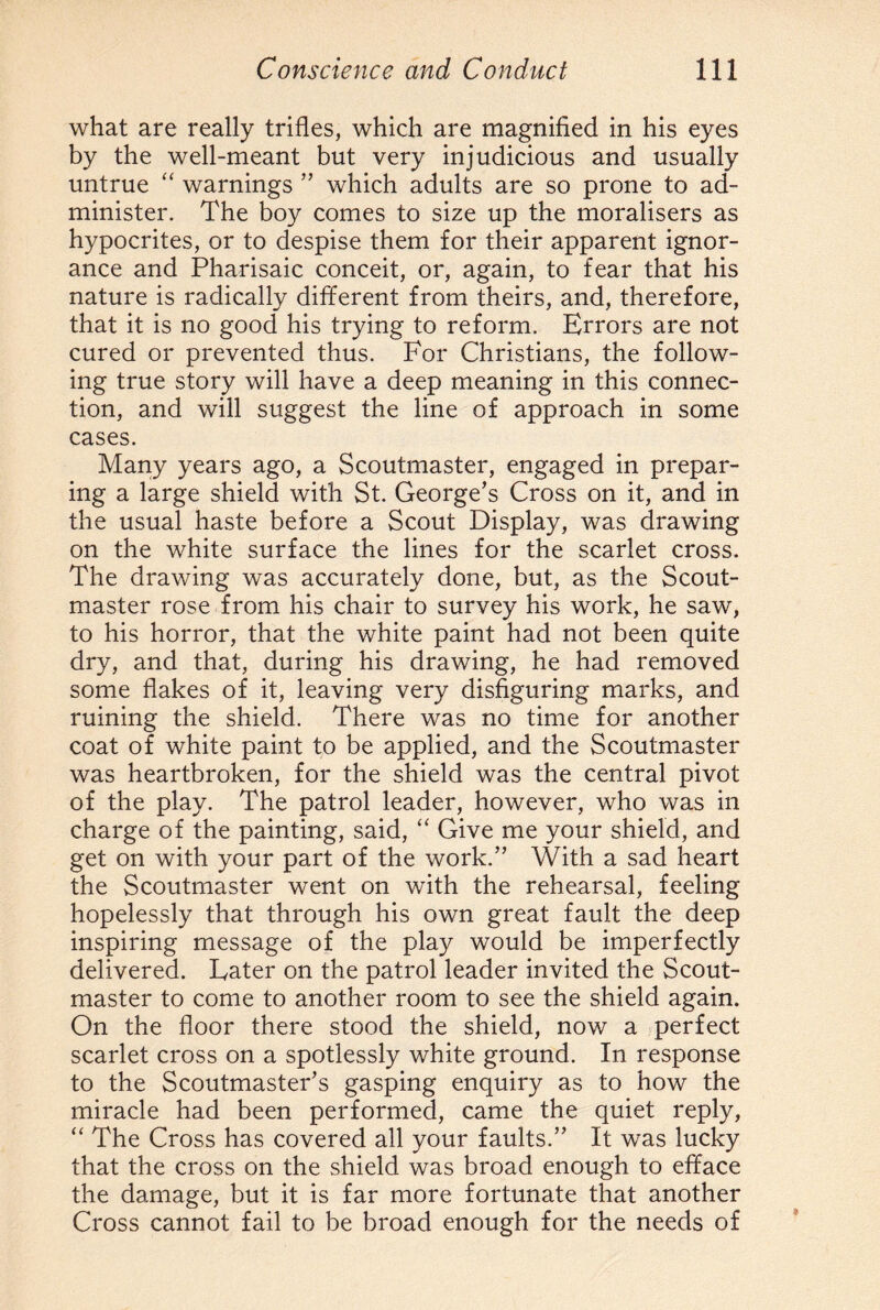 what are really trifles, which are magnified in his eyes by the well-meant but very injudicious and usually untrue “ warnings ” which adults are so prone to ad¬ minister. The boy comes to size up the moralisers as hypocrites, or to despise them for their apparent ignor¬ ance and Pharisaic conceit, or, again, to fear that his nature is radically different from theirs, and, therefore, that it is no good his trying to reform. Errors are not cured or prevented thus. For Christians, the follow¬ ing true story will have a deep meaning in this connec¬ tion, and will suggest the line of approach in some cases. Many years ago, a Scoutmaster, engaged in prepar¬ ing a large shield with St. George’s Cross on it, and in the usual haste before a Scout Display, was drawing on the white surface the lines for the scarlet cross. The drawing was accurately done, but, as the Scout¬ master rose from his chair to survey his work, he saw, to his horror, that the white paint had not been quite dry, and that, during his drawing, he had removed some flakes of it, leaving very disfiguring marks, and ruining the shield. There was no time for another coat of white paint to be applied, and the Scoutmaster was heartbroken, for the shield was the central pivot of the play. The patrol leader, however, who was in charge of the painting, said, “ Give me your shield, and get on with your part of the work.” With a sad heart the Scoutmaster went on with the rehearsal, feeling hopelessly that through his own great fault the deep inspiring message of the play would be imperfectly delivered. Eater on the patrol leader invited the Scout¬ master to come to another room to see the shield again. On the floor there stood the shield, now a perfect scarlet cross on a spotlessly white ground. In response to the Scoutmaster’s gasping enquiry as to how the miracle had been performed, came the quiet reply, “ The Cross has covered all your faults.” It was lucky that the cross on the shield was broad enough to efface the damage, but it is far more fortunate that another Cross cannot fail to be broad enough for the needs of