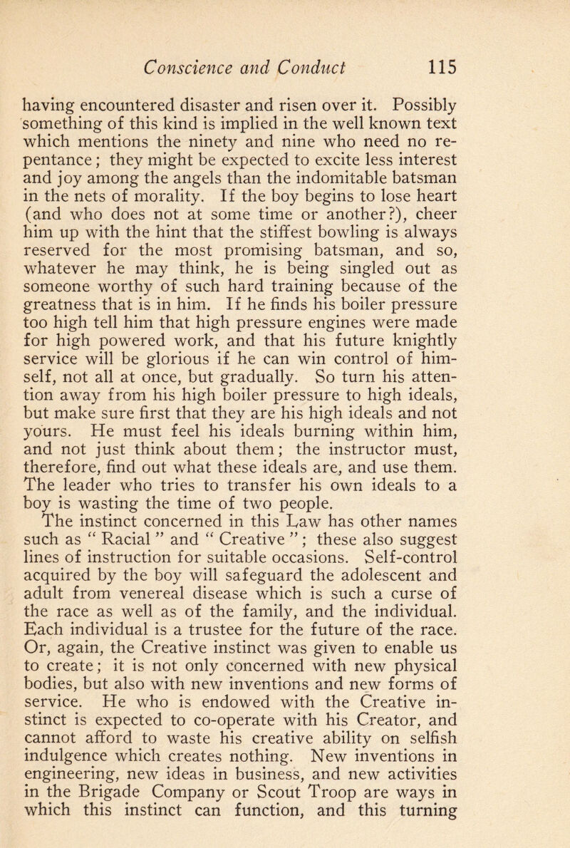 having encountered disaster and risen over it. Possibly something of this kind is implied in the well known text which mentions the ninety and nine who need no re¬ pentance ; they might be expected to excite less interest and joy among the angels than the indomitable batsman in the nets of morality. If the boy begins to lose heart (and who does not at some time or another?), cheer him up with the hint that the stiffest bowling is always reserved for the most promising batsman, and so, whatever he may think, he is being singled out as someone worthy of such hard training because of the greatness that is in him. If he finds his boiler pressure too high tell him that high pressure engines were made for high powered work, and that his future knightly service will be glorious if he can win control of him¬ self, not all at once, but gradually. So turn his atten¬ tion away from his high boiler pressure to high ideals, but make sure first that they are his high ideals and not yours. He must feel his ideals burning within him, and not just think about them; the instructor must, therefore, find out what these ideals are, and use them. The leader who tries to transfer his own ideals to a boy is wasting the time of two people. The instinct concerned in this Law has other names such as “ Racial ” and “ Creative ”; these also suggest lines of instruction for suitable occasions. Self-control acquired by the boy will safeguard the adolescent and adult from venereal disease which is such a curse of the race as well as of the family, and the individual. Each individual is a trustee for the future of the race. Or, again, the Creative instinct was given to enable us to create; it is not only concerned with new physical bodies, but also with new inventions and new forms of service. He who is endowed with the Creative in¬ stinct is expected to co-operate with his Creator, and cannot afford to waste his creative ability on selfish indulgence which creates nothing. New inventions in engineering, new ideas in business, and new activities in the Brigade Company or Scout Troop are ways in which this instinct can function, and this turning
