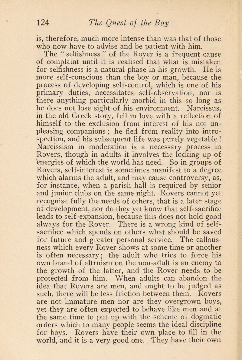 is, therefore, much more intense than was that of those who now have to advise and be patient with him. The selfishness ” of the Rover is a frequent cause of complaint until it is realised that what is mistaken for selfishness is a natural phase in his growth. He is more self-conscious than the boy or man, because the process of developing self-control, which is one of his primary duties, necessitates self-observation, nor is there anything particularly morbid in this so long as he does not lose sight of his environment. Narcissus, in the old Greek story, fell in love with a reflection of himself to the exclusion from interest of his not un¬ pleasing companions; he fled from reality into intro¬ spection, and his subsequent life was purely vegetable! Narcissism in moderation is a necessary process in Rovers, though in adults it involves the locking up of energies of which the world has need. So in groups of Rovers, self-interest is sometimes manifest to a degree which alarms the adult, and may cause controversy, as, for instance, when a parish hall is required by senior and junior clubs on the same night. Rovers cannot yet recognise fully the needs of others, that is a later stage of development, nor do they yet know that self-sacrifice leads to self-expansion, because this does not hold good always for the Rover. There is a wrong kind of self- sacrifice which spends on others what should be saved for future and greater personal service. The callous¬ ness which every Rover shows at some time or another is often necessary; the adult who tries to force his own brand of altruism on the non-adult is an enemy to the growth of the latter, and the Rover needs to be protected from him. When adults can abandon the idea that Rovers are men, and ought to be judged as such, there will be less friction between them. Rovers are not immature men nor are they overgrown boys, yet they are often expected to behave like men and at the same time to put up with the scheme of dogmatic orders which to many people seems the ideal discipline for boys. Rovers have their own place to fill in the world, and it is a very good one. They have their own