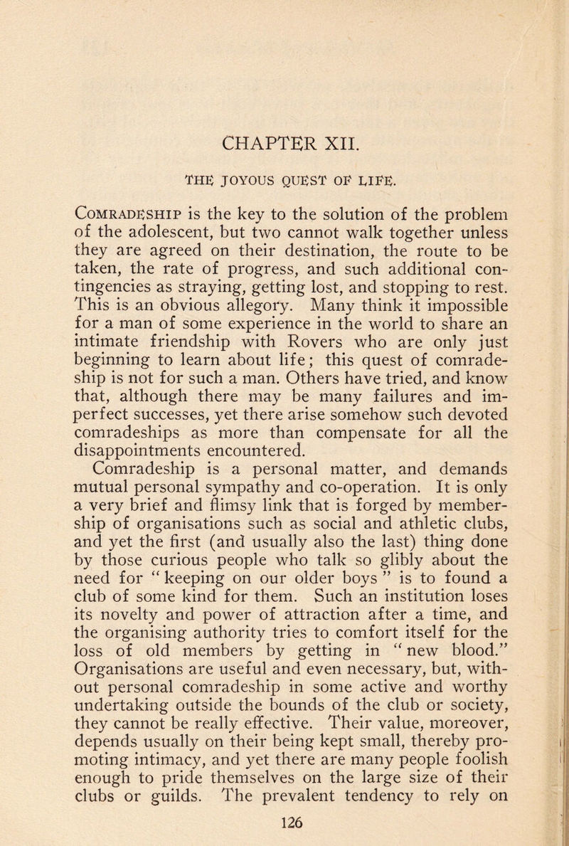 CHAPTER XII. the: joyous quest oe eiee. Comradeship is the key to the solution of the problem of the adolescent, but two cannot walk together unless they are agreed on their destination, the route to be taken, the rate of progress, and such additional con¬ tingencies as straying, getting lost, and stopping to rest. This is an obvious allegory. Many think it impossible for a man of some experience in the world to share an intimate friendship with Rovers who are only just beginning to learn about life; this quest of comrade¬ ship is not for such a man. Others have tried, and know that, although there may be many failures and im¬ perfect successes, yet there arise somehow such devoted comradeships as more than compensate for all the disappointments encountered. Comradeship is a personal matter, and demands mutual personal sympathy and co-operation. It is only a very brief and flimsy link that is forged by member¬ ship of organisations such as social and athletic clubs, and yet the first (and usually also the last) thing done by those curious people who talk so glibly about the need for “ keeping on our older boys ” is to found a club of some kind for them. Such an institution loses its novelty and power of attraction after a time, and the organising authority tries to comfort itself for the loss of old members by getting in “ new blood.” Organisations are useful and even necessary, but, with¬ out personal comradeship in some active and worthy undertaking outside the bounds of the club or society, they cannot be really effective. Their value, moreover, depends usually on their being kept small, thereby pro¬ moting intimacy, and yet there are many people foolish enough to pride themselves on the large size of their clubs or guilds. The prevalent tendency to rely on