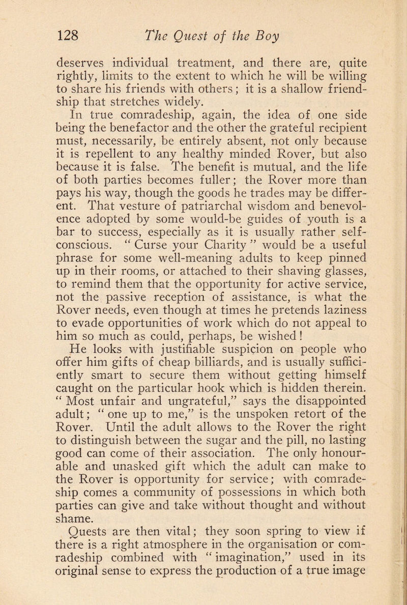 deserves individual treatment, and there are, quite rightly, limits to the extent to which he will be willing to share his friends with others; it is a shallow friend¬ ship that stretches widely. In true comradeship, again, the idea of one side being the benefactor and the other the grateful recipient must, necessarily, be entirely absent, not only because it is repellent to any healthy minded Rover, but also because it is false. The benefit is mutual, and the life of both parties becomes fuller; the Rover more than pays his way, though the goods he trades may be differ¬ ent. That vesture of patriarchal wisdom and benevol¬ ence adopted by some would-be guides of youth is a bar to success, especially as it is usually rather self- conscious. “ Curse your Charity ” would be a useful phrase for some well-meaning adults to keep pinned up in their rooms, or attached to their shaving glasses, to remind them that the opportunity for active service, not the passive reception of assistance, is what the Rover needs, even though at times he pretends laziness to evade opportunities of work which do not appeal to him so much as could, perhaps, be wished! He looks with justifiable suspicion on people who offer him gifts of cheap billiards, and is usually suffici¬ ently smart to secure them without getting himself caught on the particular hook which is hidden therein. “ Most unfair and ungrateful,” says the disappointed adult; “ one up to me,” is the unspoken retort of the Rover. Until the adult allows to the Rover the right to distinguish between the sugar and the pill, no lasting good can come of their association. The only honour¬ able and unasked gift which the adult can make to the Rover is opportunity for service; with comrade¬ ship comes a community of possessions in which both parties can give and take without thought and without shame. Quests are then vital; they soon spring to view if there is a right atmosphere in the organisation or com¬ radeship combined with “ imagination,” used in its original sense to express the production of a true image