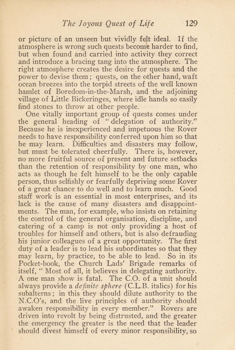 or picture of an unseen but vividly felt ideal. If the atmosphere is wrong such quests become harder to find, but when found and carried into activity they correct and introduce a bracing tang into the atmosphere. The right atmosphere creates the desire for quests and the power to devise them; quests, on the other hand, waft ocean breezes into the torpid streets of the well known hamlet of Boredom-in-the-Marsh, and the adjoining village of Little Bickeringes, where idle hands so easily find stones to throw at other people. One vitally important group of quests comes under the general heading of “ delegation of authority.” Because he is inexperienced and impetuous the Rover needs to have responsibility conferred upon him so that he may learn. Difficulties and disasters may follow, but must be tolerated cheerfully. There is, however, no more fruitful source of present and future setbacks than the retention of responsibility by one man, who acts as though he felt himself to be the only capable person, thus selfishly or fearfully depriving some Rover of a great chance to do well and to learn much. Good staff work is an essential in most enterprises, and its lack is the cause of many disasters and disappoint¬ ments. The man, for example, who insists on retaining the control of the general organisation, discipline, and catering of a camp is not only providing a host of troubles for himself and others, but is also defrauding his junior colleagues of a great opportunity. The first duty of a leader is to lead his subordinates so that they may learn, by practice, to be able to lead. So in its Pocket-book, the Church Lads’ Brigade remarks of itself, “ Most of all, it believes in delegating authority. A one man show is fatal. The C.O. of a unit should always provide a definite sphere (C.L-B. italics) for his subalterns; in this they should dilute authority to the N.C.O’s, and the live principles of authority should awaken responsibility in every member.” Rovers are driven into revolt by being distrusted, and the greater the emergency the greater is the need that the leader should divest himself of every minor responsibility, so