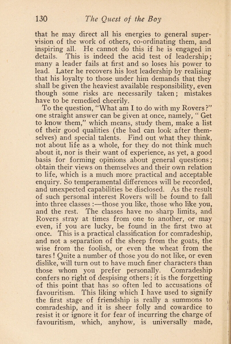 that he may direct all his energies to general super¬ vision of the work of others, co-ordinating them, and inspiring all. He cannot do this if he is engaged in details. This is indeed the acid test of leadership; many a leader fails at first and so loses his power to lead. Hater he recovers his lost leadership by realising that his loyalty to those under him demands that they shall be given the heaviest available responsibility, even though some risks are necessarily taken; mistakes have to be remedied cheerily. To the question, “What am I to do with my Rovers?” one straight answer can be given at once, namely, “ Get to know them,” which means, study them, make a list of their good qualities (the bad can look after them¬ selves) and special talents. Find out what they think, not about life as a whole, for they do not think much about it, nor is their want of experience, as yet, a good basis for forming opinions about general questions; obtain their views on themselves and their own relation to life, which is a much more practical and acceptable enquiry. So temperamental differences will be recorded, and unexpected capabilities be disclosed. As the result of such personal interest Rovers will be found to fall into three classes :—those you like, those who like you, and the rest. The classes have no sharp limits, and Rovers stray at times from one to another, or may even, if you are lucky, be found in the first two at once. This is a practical classification for comradeship, and not a separation of the sheep from the goats, the wise from the foolish, or even the wheat from the tares ! Quite a number of those you do not like, or even dislike, will turn out to have much finer characters than those whom you prefer personally. Comradeship confers no right of despising others ; it is the forgetting of this point that has so often led to accusations of favouritism. This liking which I have used to signify the first stage of friendship is really a summons to comradeship, and it is sheer folly and cowardice to resist it or ignore it for fear of incurring the charge of favouritism, which, anyhow, is universally made,