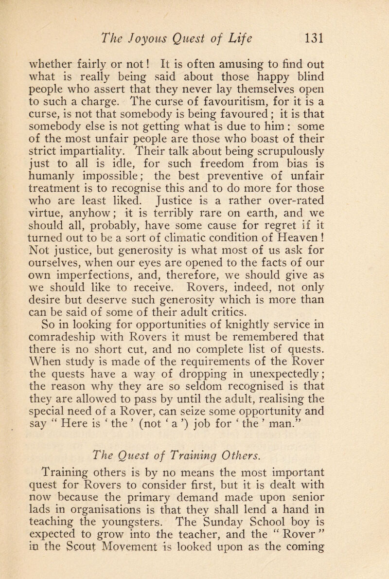 whether fairly or not! It is often amusing to find out what is really being said about those happy blind people who assert that they never lay themselves open to such a charge. The curse of favouritism, for it is a curse, is not that somebody is being favoured; it is that somebody else is not getting what is due to him : some of the most unfair people are those who boast of their strict impartiality. Their talk about being scrupulously just to all is idle, for such freedom from bias is humanly impossible; the best preventive of unfair treatment is to recognise this and to do more for those who are least liked. Justice is a rather over-rated virtue, anyhow; it is terribly rare on earth, and we should all, probably, have some cause for regret if it turned out to be a sort of climatic condition of Heaven ! Not justice, but generosity is what most of us ask for ourselves, when our eyes are opened to the facts of our own imperfections, and, therefore, we should give as we should like to receive. Rovers, indeed, not only desire but deserve such generosity which is more than can be said of some of their adult critics. So in looking for opportunities of knightly service in comradeship with Rovers it must be remembered that there is no short cut, and no complete list of quests. When study is made of the requirements of the Rover the quests have a way of dropping in unexpectedly; the reason why they are so seldom recognised is that they are allowed to pass by until the adult, realising the special need of a Rover, can seize some opportunity and say “ Here is ‘ the ’ (not ‘ a ’) job for ‘ the ’ man.” The Quest of Training Others. Training others is by no means the most important quest for Rovers to consider first, but it is dealt with now because the primary demand made upon senior lads in organisations is that they shall lend a hand in teaching the youngsters. The Sunday School boy is expected to grow into the teacher, and the “ Rover ” in the Scout Movement is looked upon as the coming