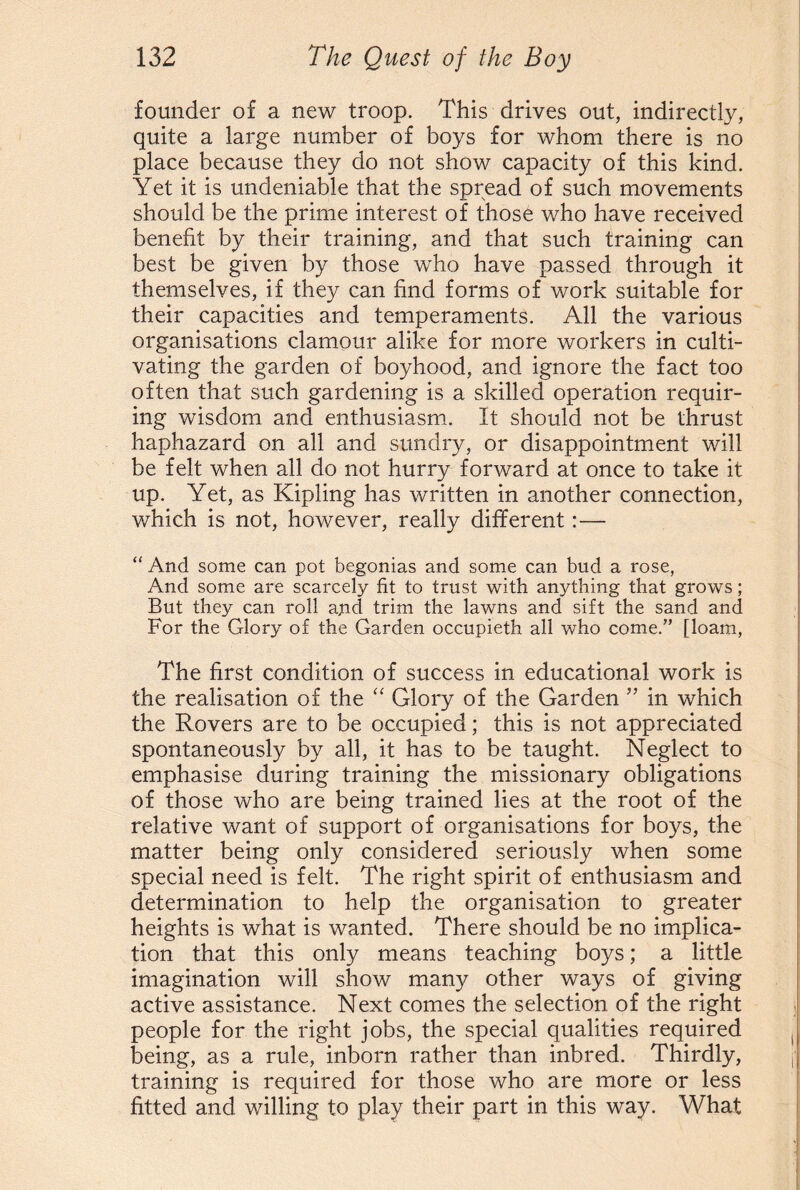 founder of a new troop. This drives out, indirectly, quite a large number of boys for whom there is no place because they do not show capacity of this kind. Yet it is undeniable that the spread of such movements should be the prime interest of those who have received benefit by their training, and that such training can best be given by those who have passed through it themselves, if they can find forms of work suitable for their capacities and temperaments. All the various organisations clamour alike for more workers in culti¬ vating the garden of boyhood, and ignore the fact too often that such gardening is a skilled operation requir¬ ing wisdom and enthusiasm. It should not be thrust haphazard on all and sundry, or disappointment will be felt when all do not hurry forward at once to take it up. Yet, as Kipling has written in another connection, which is not, however, really different:— “ And some can pot begonias and some can bud a rose, And some are scarcely fit to trust with anything that grows; But they can roll and trim the lawns and sift the sand and For the Glory of the Garden occupieth all who come.” [loam, The first condition of success in educational work is the realisation of the “ Glory of the Garden ” in which the Rovers are to be occupied; this is not appreciated spontaneously by all, it has to be taught. Neglect to emphasise during training the missionary obligations of those who are being trained lies at the root of the relative want of support of organisations for boys, the matter being only considered seriously when some special need is felt. The right spirit of enthusiasm and determination to help the organisation to greater heights is what is wanted. There should be no implica¬ tion that this only means teaching boys; a little imagination will show many other ways of giving active assistance. Next comes the selection, of the right people for the right jobs, the special qualities required being, as a rule, inborn rather than inbred. Thirdly, training is required for those who are more or less fitted and willing to play their part in this way. What