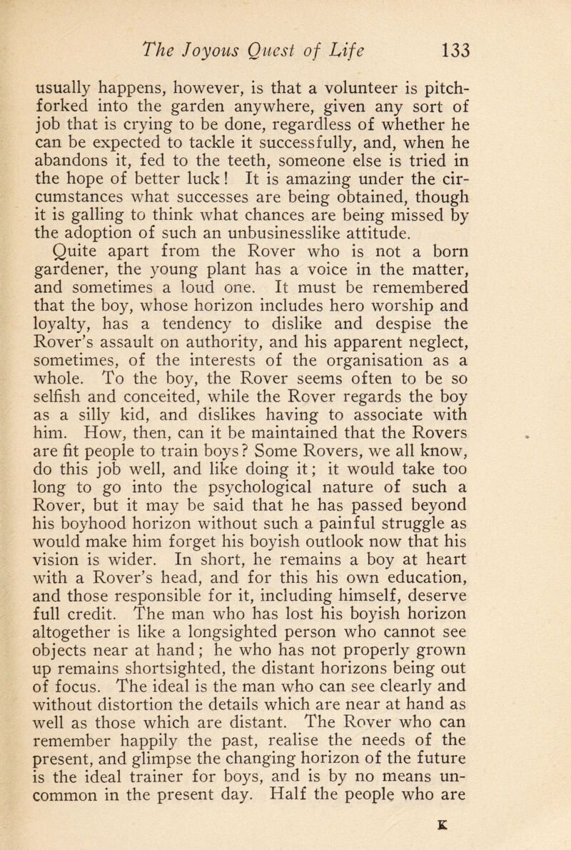 usually happens, however, is that a volunteer is pitch- forked into the garden anywhere, given any sort of job that is crying to be done, regardless of whether he can be expected to tackle it successfully, and, when he abandons it, fed to the teeth, someone else is tried in the hope of better luck! It is amazing under the cir¬ cumstances what successes are being obtained, though it is galling to think what chances are being missed by the adoption of such an unbusinesslike attitude. Quite apart from the Rover who is not a born gardener, the young plant has a voice in the matter, and sometimes a loud one. It must be remembered that the boy, whose horizon includes hero worship and loyalty, has a tendency to dislike and despise the Rover’s assault on authority, and his apparent neglect, sometimes, of the interests of the organisation as a whole. To the boy, the Rover seems often to be so selfish and conceited, while the Rover regards the boy as a silly kid, and dislikes having to associate with him. How, then, can it be maintained that the Rovers are fit people to train boys ? Some Rovers, we all know, do this job well, and like doing it; it would take too long to go into the psychological nature of such a Rover, but it may be said that he has passed beyond his boyhood horizon without such a painful struggle as would make him forget his boyish outlook now that his vision is wider. In short, he remains a boy at heart with a Rover’s head, and for this his own education, and those responsible for it, including himself, deserve full credit. The man who has lost his boyish horizon altogether is like a longsighted person who cannot see objects near at hand; he who has not properly grown up remains shortsighted, the distant horizons being out of focus. The ideal is the man who can see clearly and without distortion the details which are near at hand as well as those which are distant. The Rover who can remember happily the past, realise the needs of the present, and glimpse the changing horizon of the future is the ideal trainer for boys, and is by no means un¬ common in the present day. Half the people who are K