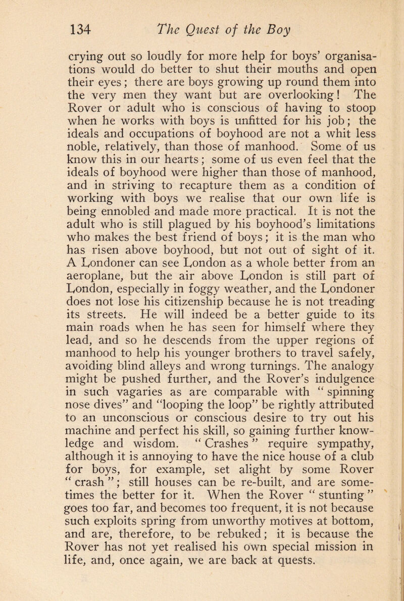 crying out so loudly for more help for boys’ organisa¬ tions would do better to shut their mouths and open their eyes; there are boys growing up round them into the very men they want but are overlooking! The Rover or adult who is conscious of having to stoop when he works with boys is unfitted for his job; the ideals and occupations of boyhood are not a whit less noble, relatively, than those of manhood. Some of us know this in our hearts; some of us even feel that the ideals of boyhood were higher than those of manhood, and in striving to recapture them as a condition of working with boys we realise that our own life is being ennobled and made more practical. It is not the adult who is still plagued by his boyhood’s limitations who makes the best friend of boys; it is the man who has risen above boyhood, but not out of sight of it. A Londoner can see London as a whole better from an aeroplane, but the air above London is still part of London, especially in foggy weather, and the Londoner does not lose his citizenship because he is not treading its streets. He will indeed be a better guide to its main roads when he has seen for himself where they lead, and so he descends from the upper regions of manhood to help his younger brothers to travel safely, avoiding blind alleys and wrong turnings. The analogy might be pushed further, and the Rover’s indulgence in such vagaries as are comparable with “ spinning nose dives” and “looping the loop” be rightly attributed to an unconscious or conscious desire to try out his machine and perfect his skill, so gaining further know¬ ledge and wisdom. “ Crashes ” require sympathy, although it is annoying to have the nice house of a club for boys, for example, set alight by some Rover “ crash ”; still houses can be re-built, and are some¬ times the better for it. When the Rover “ stunting ” goes too far, and becomes too frequent, it is not because such exploits spring from unworthy motives at bottom, and are, therefore, to be rebuked; it is because the Rover has not yet realised his own special mission in life, and, once again, we are back at quests.
