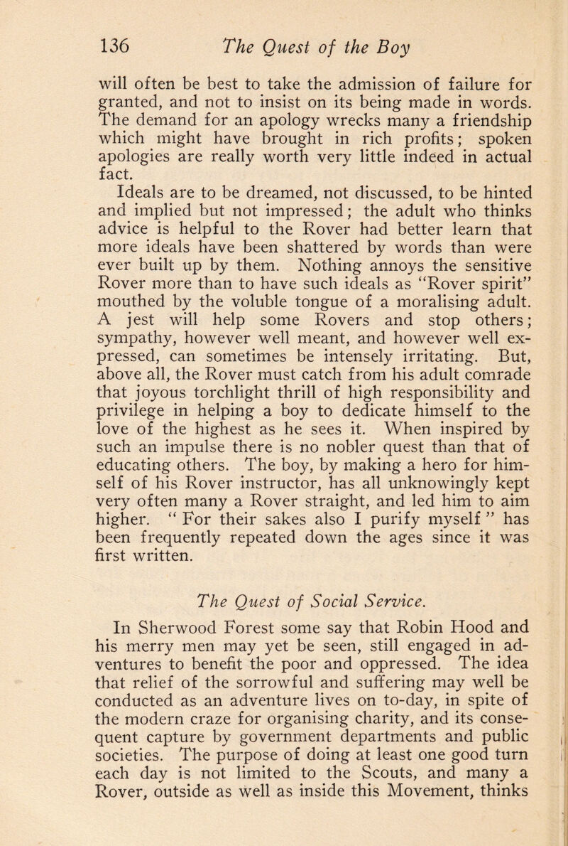 will often be best to take the admission of failure for granted, and not to insist on its being made in words. The demand for an apology wrecks many a friendship which might have brought in rich profits; spoken apologies are really worth very little indeed in actual fact. Ideals are to be dreamed, not discussed, to be hinted and implied but not impressed; the adult who thinks advice is helpful to the Rover had better learn that more ideals have been shattered by words than were ever built up by them. Nothing annoys the sensitive Rover more than to have such ideals as “Rover spirit” mouthed by the voluble tongue of a moralising adult. A jest will help some Rovers and stop others; sympathy, however well meant, and however well ex¬ pressed, can sometimes be intensely irritating. But, above all, the Rover must catch from his adult comrade that joyous torchlight thrill of high responsibility and privilege in helping a boy to dedicate himself to the love of the highest as he sees it. When inspired by such an impulse there is no nobler quest than that of educating others. The boy, by making a hero for him¬ self of his Rover instructor, has all unknowingly kept very often many a Rover straight, and led him to aim higher. “ For their sakes also I purify myself ” has been frequently repeated down the ages since it was first written. The Quest of Social Service. In Sherwood Forest some say that Robin Hood and his merry men may yet be seen, still engaged in ad¬ ventures to benefit the poor and oppressed. The idea that relief of the sorrowful and suffering may well be conducted as an adventure lives on to-day, in spite of the modern craze for organising charity, and its conse¬ quent capture by government departments and public societies. The purpose of doing at least one good turn each day is not limited to the Scouts, and many a Rover, outside as well as inside this Movement, thinks