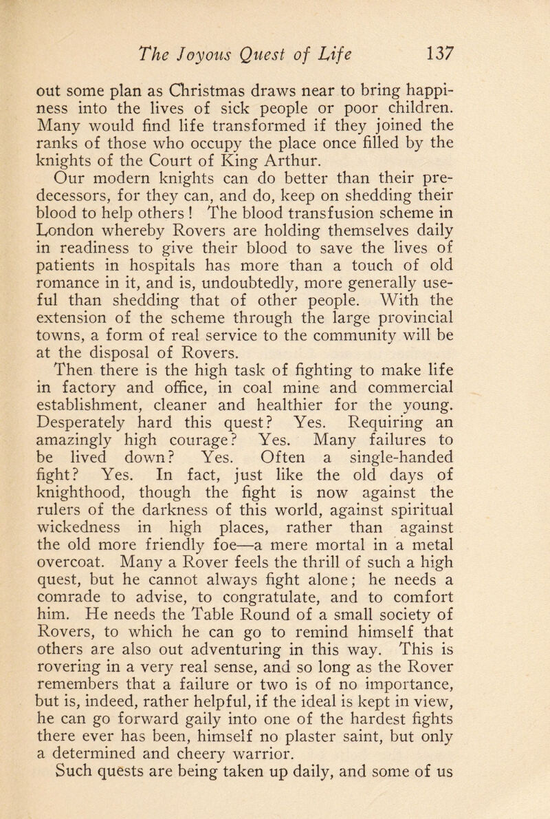 out some plan as Christmas draws near to bring happi¬ ness into the lives of sick people or poor children. Many would find life transformed if they joined the ranks of those who occupy the place once filled by the knights of the Court of King Arthur. Our modern knights can do better than their pre¬ decessors, for they can, and do, keep on shedding their blood to help others ! The blood transfusion scheme in London whereby Rovers are holding themselves daily in readiness to give their blood to save the lives of patients in hospitals has more than a touch of old romance in it, and is, undoubtedly, more generally use¬ ful than shedding that of other people. With the extension of the scheme through the large provincial towns, a form of real service to the community will be at the disposal of Rovers. Then there is the high task of fighting to make life in factory and office, in coal mine and commercial establishment, cleaner and healthier for the young. Desperately hard this quest? Yes. Requiring an amazingly high courage? Yes. Many failures to be lived down? Yes. Often a single-handed fight? Yes. In fact, just like the old days of knighthood, though the fight is now against the rulers of the darkness of this world, against spiritual wickedness in high places, rather than against the old more friendly foe—a mere mortal in a metal overcoat. Many a Rover feels the thrill of such a high quest, but he cannot always fight alone; he needs a comrade to advise, to congratulate, and to comfort him. He needs the Table Round of a small society of Rovers, to which he can go to remind himself that others are also out adventuring in this way. This is rovering in a very real sense, and so long as the Rover remembers that a failure or two is of no importance, but is, indeed, rather helpful, if the ideal is kept in view, he can go forward gaily into one of the hardest fights there ever has been, himself no plaster saint, but only a determined and cheery warrior. Such quests are being taken up daily, and some of us