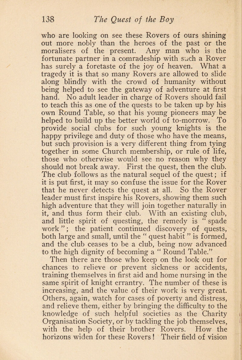 who are looking on see these Rovers of ours shining out more nobly than the heroes of the past or the moralisers of the present. Any man who is the fortunate partner in a comradeship with such a Rover has surely a foretaste of the joy of heaven. What a tragedy it is that so many Rovers are allowed to slide along blindly with the crowd of humanity without being helped to see the gateway of adventure at first hand. No adult leader in charge of Rovers should fail to teach this as one of the quests to be taken up by his own Round Table, so that his young pioneers may be helped to build up the better world of to-morrow. To provide social clubs for such young knights is the happy privilege and duty of those who have the means, but such provision is a very different thing from tying together in some Church membership, or rule of life, those who otherwise would see no reason why they should not break away. First the quest, then the club. The club follows as the natural sequel of the quest; if it is put first, it may so confuse the issue for the Rover that he never detects the quest at all. So the Rover leader must first inspire his Rovers, showing them such high adventure that they will join together naturally in it, and thus form their club. With an existing club, and little spirit of questing, the remedy is “ spade work ”; the patient continued discovery of quests, both large and small, until the “ quest habit ” is formed, and the club ceases to be a club, being now advanced to the high dignity of becoming a “ Round Table.” Then there are those who keep on the look out for chances to relieve or prevent sickness or accidents, training themselves in first aid and home nursing in the same spirit of knight errantry. The number of these is increasing, and the value of their work is very great. Others, again, watch for cases of poverty and distress, and relieve them, either by bringing the difficulty to the knowledge of such helpful societies as the Charity Organisation Society, or by tackling the job themselves, with the help of their brother Rovers. How the horizons widen for these Rovers ! Their field of vision