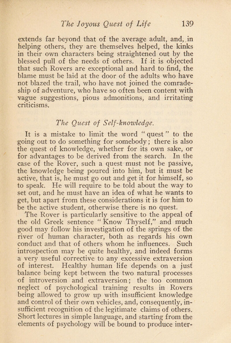 extends far beyond that of the average adult, and,,in helping others, they are themselves helped, the kinks in their own characters being straightened out by the blessed pull of the needs of others. If it is objected that such Rovers are exceptional and hard to find, the blame must be laid at the door of the adults who have not blazed the trail, who have not joined the comrade¬ ship of adventure, who have so often been content with vague suggestions, pious admonitions, and irritating criticisms. The Quest of Self-knowledge. It is a mistake to limit the word “ quest ” to the going out to do something for somebody; there is also the quest of knowledge, whether for its own sake, or for advantages to be derived from the search. In the case of the Rover, such a quest must not be passive, the knowledge being poured into him, but it must be active, that is, he must go out and get it for himself, so to speak. He will require to be told about the way to set out, and he must have an idea of what he wants to get, but apart from these considerations it is for him to be the active student, otherwise there is no quest. The Rover is particularly sensitive to the appeal of the old Greek sentence “ Know Thyself/’ and much good may follow his investigation of the springs of the river of human character, both as regards his own conduct and that of others whom he influences. Such introspection may be quite healthy, and indeed forms a very useful corrective to any excessive extraversion of interest. Healthy human life depends on a just balance being kept between the two natural processes of introversion and extraversion; the too common neglect of psychological training results in Rovers being allowed to grow up with insufficient knowledge and control of their own vehicles, and, consequently, in¬ sufficient recognition of the legitimate claims of others. Short lectures in simple language, and starting from the elements of psychology will be bound to produce inter^