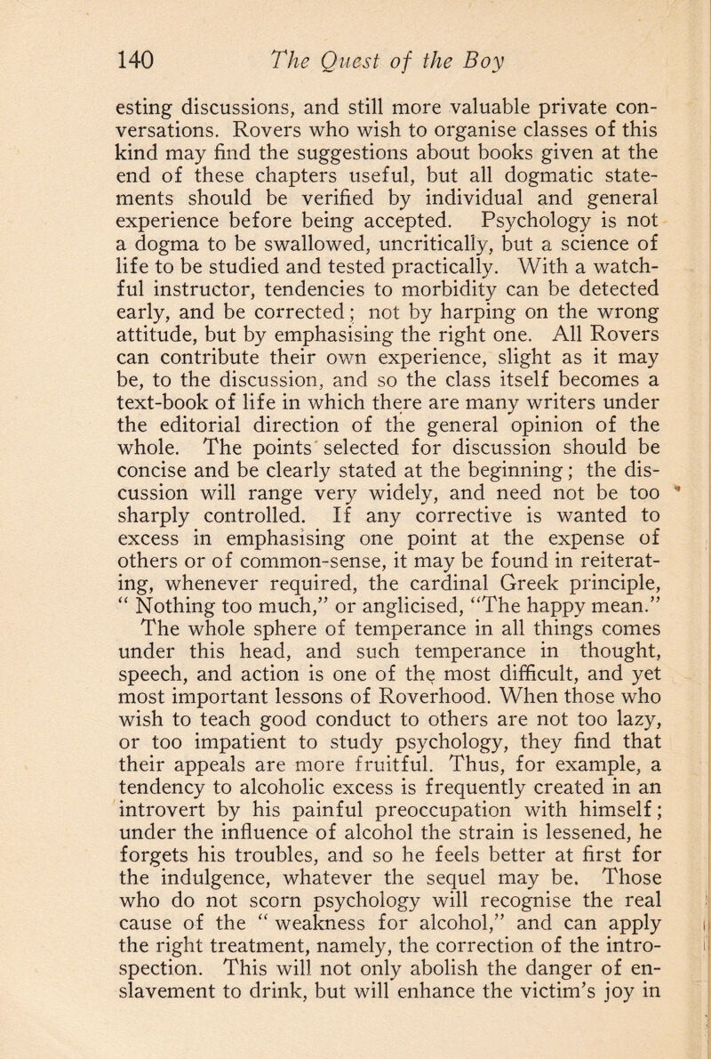 esting discussions, and still more valuable private con¬ versations. Rovers who wish to organise classes of this kind may find the suggestions about books given at the end of these chapters useful, but all dogmatic state¬ ments should be verified by individual and general experience before being accepted. Psychology is not a dogma to be swallowed, uncritically, but a science of life to be studied and tested practically. With a watch¬ ful instructor, tendencies to morbidity can be detected early, and be corrected; not by harping on the wrong attitude, but by emphasising the right one. All Rovers can contribute their own experience, slight as it may be, to the discussion, and so the class itself becomes a text-book of life in which there are many writers under the editorial direction of the general opinion of the whole. The points selected for discussion should be concise and be clearly stated at the beginning; the dis¬ cussion will range very widely, and need not be too sharply controlled. If any corrective is wanted to excess in emphasising one point at the expense of others or of common-sense, it may be found in reiterat¬ ing, whenever required, the cardinal Greek principle, “ Nothing too much/' or anglicised, “The happy mean.” The whole sphere of temperance in all things comes under this head, and such temperance in thought, speech, and action is one of the most difficult, and yet most important lessons of Roverhood. When those who wish to teach good conduct to others are not too lazy, or too impatient to study psychology, they find that their appeals are more fruitful. Thus, for example, a tendency to alcoholic excess is frequently created in an introvert by his painful preoccupation with himself; under the influence of alcohol the strain is lessened, he forgets his troubles, and so he feels better at first for the indulgence, whatever the sequel may be. Those who do not scorn psychology will recognise the real cause of the “ weakness for alcohol,” and can apply the right treatment, namely, the correction of the intro¬ spection. This will not only abolish the danger of en¬ slavement to drink, but will enhance the victim’s joy in