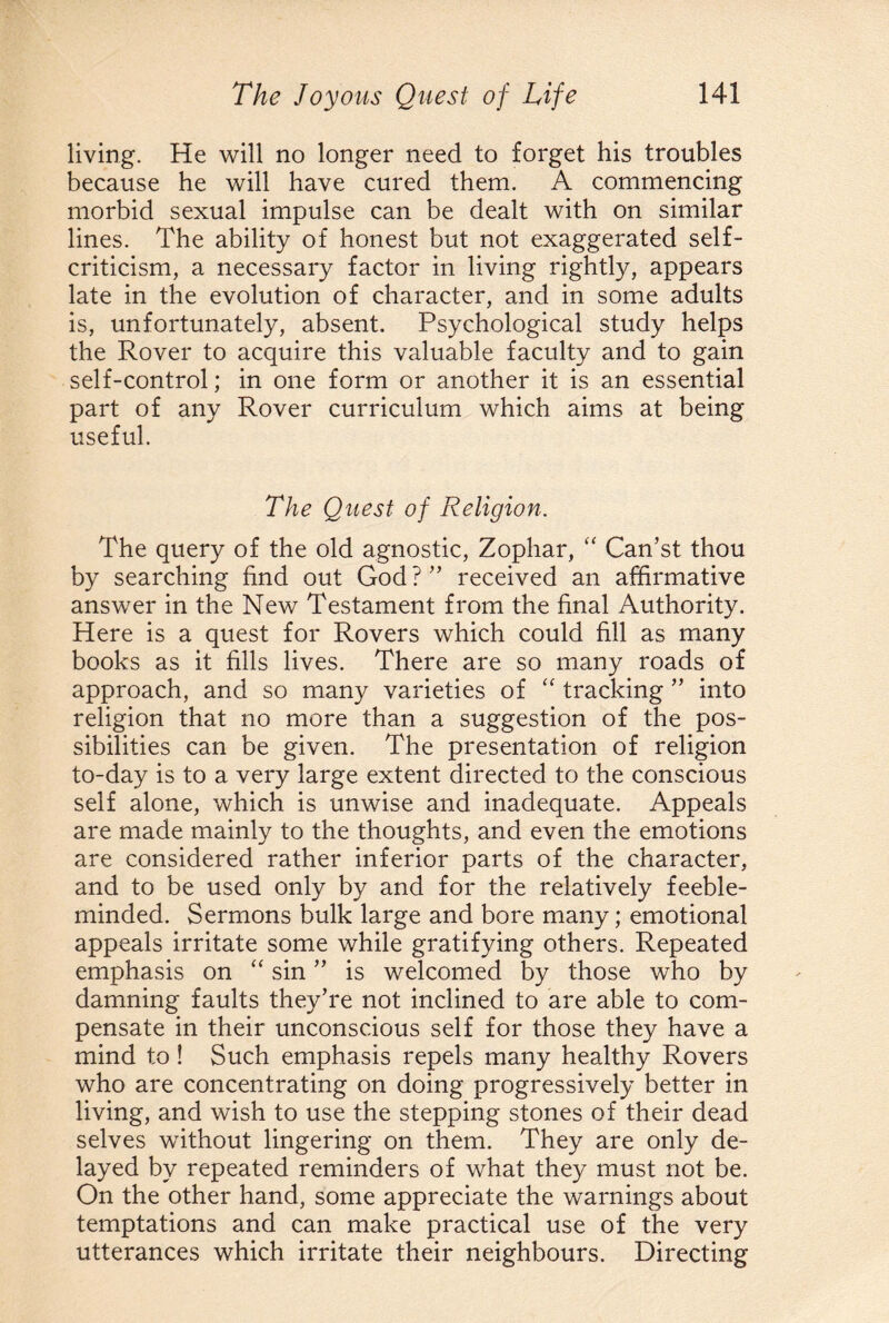 living. He will no longer need to forget his troubles because he will have cured them. A commencing morbid sexual impulse can be dealt with on similar lines. The ability of honest but not exaggerated self- criticism, a necessary factor in living rightly, appears late in the evolution of character, and in some adults is, unfortunately, absent. Psychological study helps the Rover to acquire this valuable faculty and to gain self-control; in one form or another it is an essential part of any Rover curriculum which aims at being useful. The Quest of Religion. The query of the old agnostic, Zophar, “ Can’st thou by searching find out God ? ” received an affirmative answer in the New Testament from the final Authority. Here is a quest for Rovers which could fill as many books as it fills lives. There are so many roads of approach, and so many varieties of “ tracking ” into religion that no more than a suggestion of the pos¬ sibilities can be given. The presentation of religion to-day is to a very large extent directed to the conscious self alone, which is unwise and inadequate. Appeals are made mainly to the thoughts, and even the emotions are considered rather inferior parts of the character, and to be used only by and for the relatively feeble¬ minded. Sermons bulk large and bore many; emotional appeals irritate some while gratifying others. Repeated emphasis on “ sin ” is welcomed by those who by damning faults they’re not inclined to are able to com¬ pensate in their unconscious self for those they have a mind to ! Such emphasis repels many healthy Rovers who are concentrating on doing progressively better in living, and wish to use the stepping stones of their dead selves without lingering on them. They are only de¬ layed by repeated reminders of what they must not be. On the other hand, some appreciate the warnings about temptations and can make practical use of the very utterances which irritate their neighbours. Directing