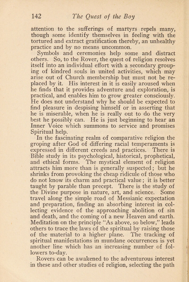 attention to the sufferings of martyrs repels many, though some identify themselves in feeling with the tortured and extract gratification thereby, an unhealthy practice and by no means uncommon. Symbols and ceremonies help some and distract others. So, to the Rover, the quest of religion resolves itself into an individual effort with a secondary group¬ ing of kindred souls in united activities, which may arise out of Church membership but must not be re¬ placed by it. His interest in it is easily aroused when he finds that it provides adventure and exploration, is practical, and enables him to grow greater consciously. He does not understand why he should be expected to find pleasure in despising himself or in asserting that he is miserable, when he is really out to do the very best he possibly can. He is just beginning to hear an Inner Voice which summons to service and promises Spiritual help. In the fascinating realm of comparative religion the groping after God of differing racial temperaments is expressed in different creeds and practices. There is Bible study in its psychological, historical, prophetical, and ethical forms. The mystical element of religion attracts him more than is generally suspected; but he shrinks from provoking the cheap ridicule of those who do not know its charm and practical value; it is better taught by parable than precept. There is the study of the Divine purpose in nature, art, and science. Some travel along the simple road of Messianic expectation and preparation, finding an absorbing interest in col¬ lecting evidence of the approaching abolition of sin and death, and the coming of a new Heaven and earth. Meditation on the principle “As above, so below,” leads others to trace the laws of the spiritual by raising those of the material to a higher plane. The tracking of spiritual manifestations in mundane occurrences is yet another line which has an increasing number of fol¬ lowers to-day. Rovers can be awakened to the adventurous interest in these and other studies of religion, selecting the path