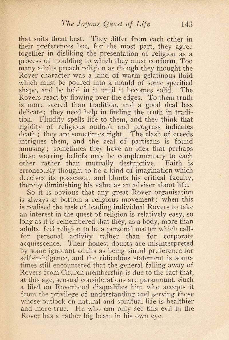 that suits them best. They differ from each other in their preferences but, for the most part, they agree together in disliking the presentation of religion as a process of moulding to which they must conform. Too many adults preach religion as though they thought the Rover character was a kind of warm gelatinous fluid which must be poured into a mould of some specified shape, and be held in it until it becomes solid. The Rovers react by flowing over the edges. To them truth is more sacred than tradition, and a good deal less delicate; they need help in finding the truth in tradi¬ tion. Fluidity spells life to them, and they think that rigidity of religious outlook and progress indicates death; they are sometimes right. The clash of creeds intrigues them, and the zeal of partisans is found amusing; sometimes they have an idea that perhaps these warring beliefs may be complementary to each other rather than mutually destructive. Faith is erroneously thought to be a kind of imagination which deceives its possessor, and blunts his critical faculty, thereby diminishing his value as an adviser about life. So it is obvious that any great Rover organisation is always at bottom a religious movement; when this is realised the task of leading individual Rovers to take an interest in the quest of religion is relatively easy, so long as it is remembered that they, as a body, more than adults, feel religion to be a personal matter which calls for personal activity rather than for corporate acquiescence. Their honest doubts are misinterpreted by some ignorant adults as being sinful preference for self-indulgence, and the ridiculous statement is some¬ times still encountered that the general falling away of Rovers from Church membership is due to the fact that, at this age, sensual considerations are paramount. Such a libel on Roverhood disqualifies him who accepts it from the privilege of understanding and serving those whose outlook on natural and spiritual life is healthier and more true. He who can only see this evil in the Rover has a rather big beam in his own eye.