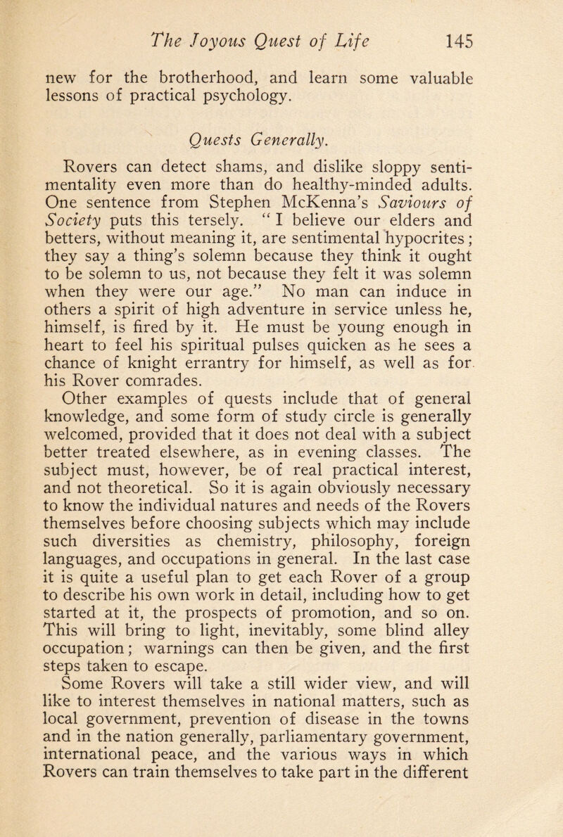 new for the brotherhood, and learn some valuable lessons of practical psychology. Quests Generally. Rovers can detect shams, and dislike sloppy senti¬ mentality even more than do healthy-minded adults. One sentence from Stephen McKenna’s Saviours of Society puts this tersely. “ I believe our elders and betters, without meaning it, are sentimental hypocrites; they say a thing’s solemn because they think it ought to be solemn to us, not because they felt it was solemn when they were our age.” No man can induce in others a spirit of high adventure in service unless he, himself, is fired by it. He must be young enough in heart to feel his spiritual pulses quicken as he sees a chance of knight errantry for himself, as well as for his Rover comrades. Other examples of quests include that of general knowledge, and some form of study circle is generally welcomed, provided that it does not deal with a subject better treated elsewhere, as in evening classes. The subject must, however, be of real practical interest, and not theoretical. So it is again obviously necessary to know the individual natures and needs of the Rovers themselves before choosing subjects which may include such diversities as chemistry, philosophy, foreign languages, and occupations in general. In the last case it is quite a useful plan to get each Rover of a group to describe his own work in detail, including how to get started at it, the prospects of promotion, and so on. This will bring to light, inevitably, some blind alley occupation; warnings can then be given, and the first steps taken to escape. Some Rovers will take a still wider view, and will like to interest themselves in national matters, such as local government, prevention of disease in the towns and in the nation generally, parliamentary government, international peace, and the various ways in which Rovers can train themselves to take part in the different