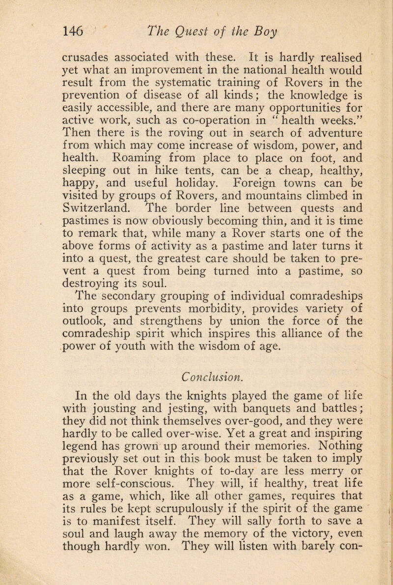 crusades associated with these. It is hardly realised yet what an improvement in the national health would result from the systematic training of Rovers in the prevention of disease of all kinds; the knowledge is easily accessible, and there are many opportunities for active work, such as co-operation in “ health weeks.” Then there is the roving out in search of adventure from which may come increase of wisdom, power, and health. Roaming from place to place on foot, and sleeping out in hike tents, can be a cheap, healthy, happy, and useful holiday. Foreign towns can be visited by groups of Rovers, and mountains climbed in Switzerland. The border line between quests and pastimes is now obviously becoming thin, and it is time to remark that, while many a Rover starts one of the above forms of activity as a pastime and later turns it into a quest, the greatest care should be taken to pre¬ vent a quest from being turned into a pastime, so destroying its soul. The secondary grouping of individual comradeships into groups prevents morbidity, provides variety of outlook, and strengthens by union the force of the comradeship spirit which inspires this alliance of the power of youth with the wisdom of age. Conclusion. In the old days the knights played the game of life with jousting and jesting, with banquets and battles; they did not think themselves over-good, and they were hardly to be called over-wise. Yet a great and inspiring legend has grown up around their memories. Nothing previously set out in this book must be taken to imply that the Rover knights of to-day are less merry or more self-conscious. They will, if healthy, treat life as a game, which, like all other games, requires that its rules be kept scrupulously if the spirit of the game is to manifest itself. They will sally forth to save a soul and laugh away the memory of the victory, even though hardly won. They will listen with barely con-