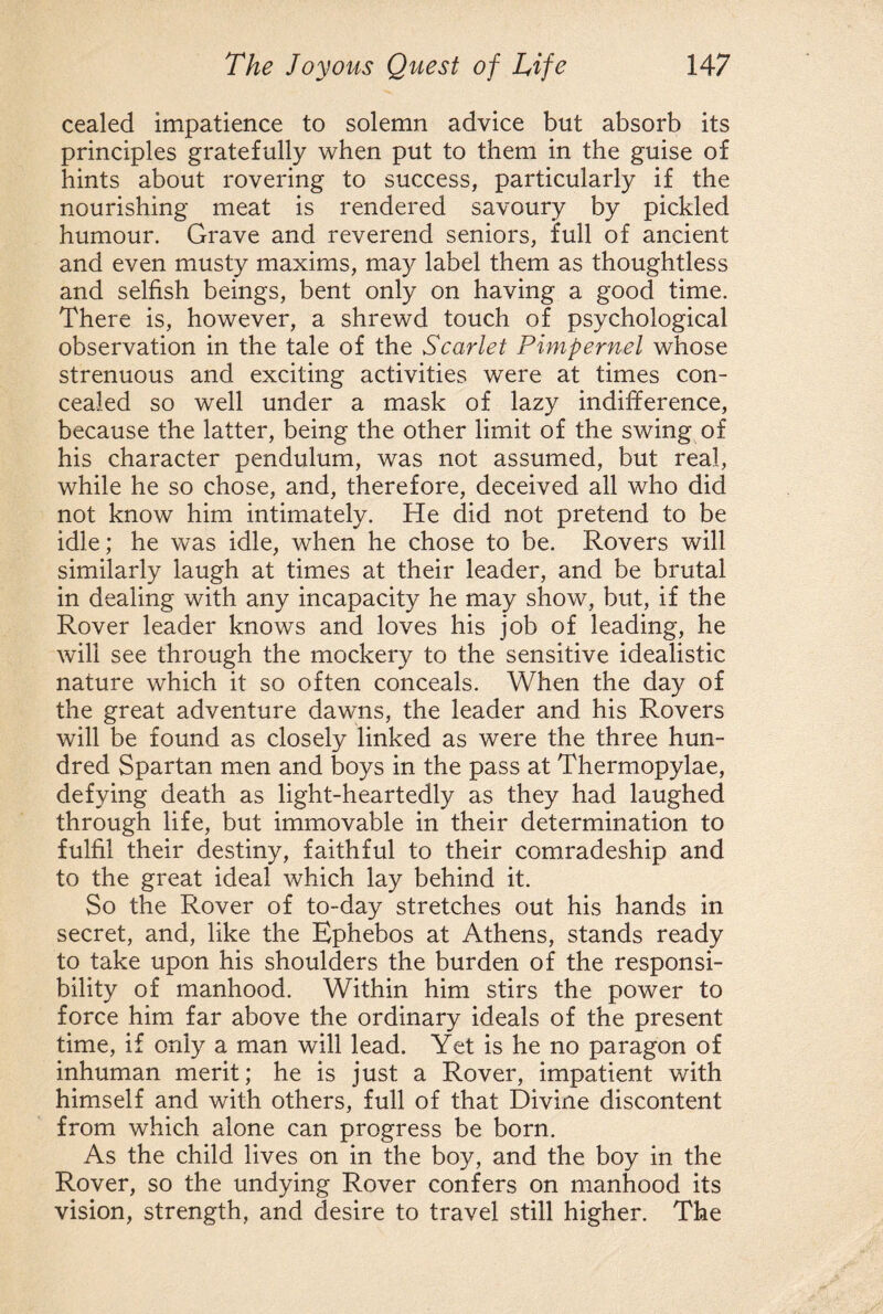cealed impatience to solemn advice but absorb its principles gratefully when put to them in the guise of hints about rovering to success, particularly if the nourishing meat is rendered savoury by pickled humour. Grave and reverend seniors, full of ancient and even musty maxims, may label them as thoughtless and selfish beings, bent only on having a good time. There is, however, a shrewd touch of psychological observation in the tale of the Scarlet Pimpernel whose strenuous and exciting activities were at times con¬ cealed so well under a mask of lazy indifference, because the latter, being the other limit of the swing of his character pendulum, was not assumed, but real, while he so chose, and, therefore, deceived all who did not know him intimately. He did not pretend to be idle; he was idle, when he chose to be. Rovers will similarly laugh at times at their leader, and be brutal in dealing with any incapacity he may show, but, if the Rover leader knows and loves his job of leading, he will see through the mockery to the sensitive idealistic nature which it so often conceals. When the day of the great adventure dawns, the leader and his Rovers will be found as closely linked as were the three hun¬ dred Spartan men and boys in the pass at Thermopylae, defying death as light-heartedly as they had laughed through life, but immovable in their determination to fulfil their destiny, faithful to their comradeship and to the great ideal which lay behind it. So the Rover of to-day stretches out his hands in secret, and, like the Ephebos at Athens, stands ready to take upon his shoulders the burden of the responsi¬ bility of manhood. Within him stirs the power to force him far above the ordinary ideals of the present time, if only a man will lead. Yet is he no paragon of inhuman merit; he is just a Rover, impatient with himself and with others, full of that Divine discontent from which alone can progress be born. As the child lives on in the boy, and the boy in the Rover, so the undying Rover confers on manhood its vision, strength, and desire to travel still higher. The