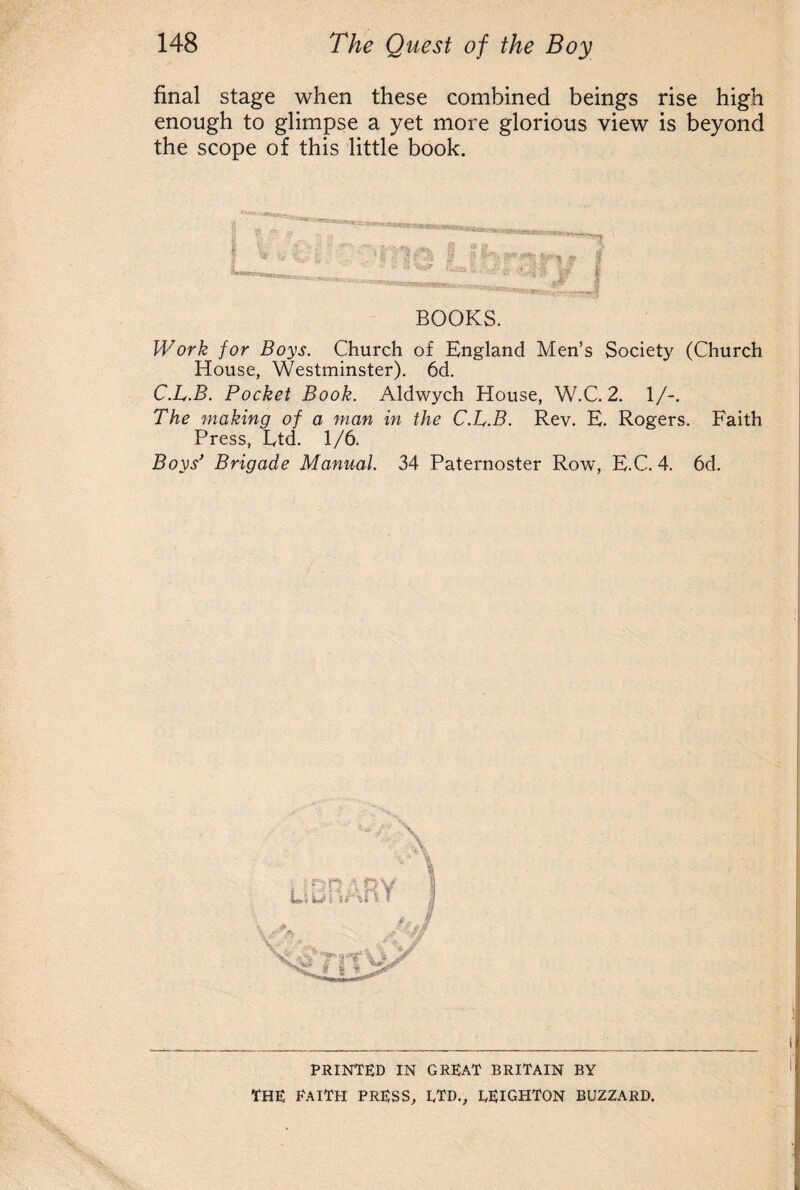 final stage when these combined beings rise high enough to glimpse a yet more glorious view is beyond the scope of this little book. BOOKS. Work for Boys. Church of England Men's Society (Church House, Westminster). 6d. C.L.B. Pocket Book. Aldwych House, W.C. 2. 1/-. The making of a man in the C.L.B. Rev. E. Rogers. Faith Press, Etd. 1/6. Boys’ Brigade Manual. 34 Paternoster Row, E.C. 4. 6d. PRINTED IN GREAT BRITAIN BY THE EAITH PRESS, LTD., LEIGHTON BUZZARD.