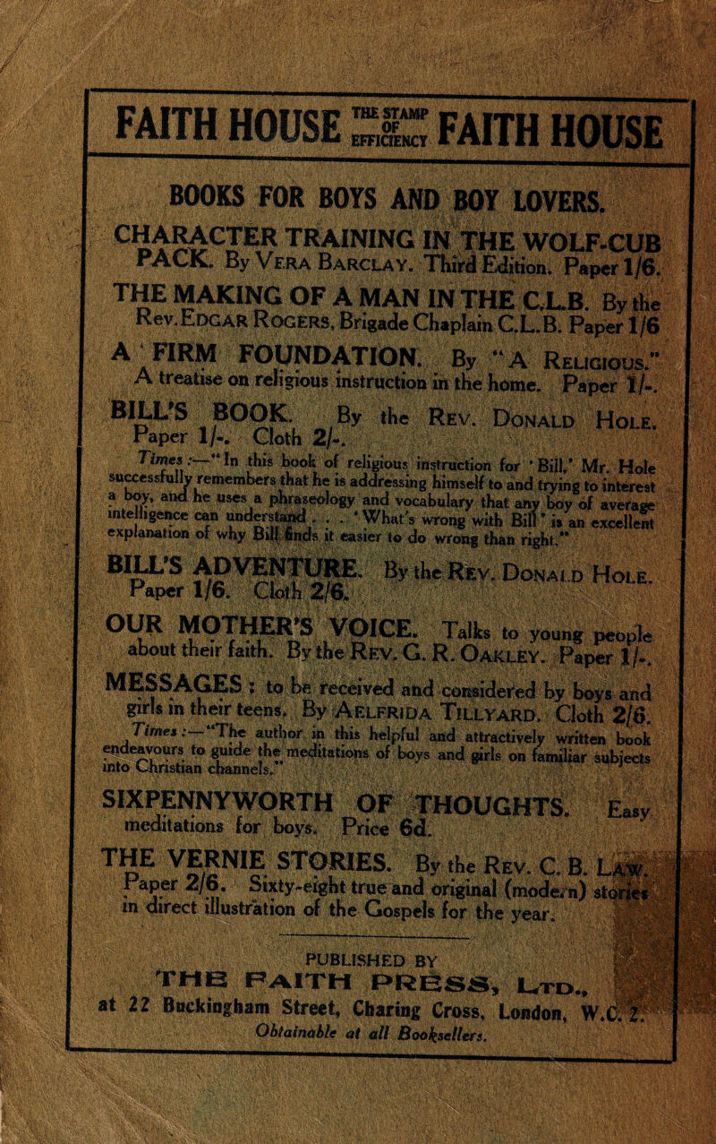 FAITH HOUSE THE STAMP OF EFFICIENCY '■■■■ ii BOOKS FOR BOYS AND BOY LOVERS. Cltraining in the wolf-cub PACK. By Vera Barclay. Third Edition. Paper 1/6. THE MAKING OF A MAN IN THE C.L.B. By the Rev.Edgar Rogers, Brigade Chaplain C.L.B. Paper 1/6 A a FIRM FOUNDATION. By “A Religious.” A treatise on religious instruction in the home. Paper l/«. BILL'S BOOK By the Rev. Donald Hole. Paper 1/-. Cloth 2/-. Times .-—“I” this book of religious instruction for ‘Bill,’ Mr. Hole successfully remembers-that he is addressing Himself to and trying to interest a boy, and he uses a phraseology and vocabulary that any boy of average intelligence can understand . . ‘What's wrong with Bill* is an excelled explanation of why But finds it easier to do wrong than right.” BILLS ADVENTURE. By the Rev. Donald Hole. i * i . #., . __ ^ge . Talks to young people about their faith. By the Rev. G. R. Oakley. Paper 1 /.. MESSAGES : to be received and considered by boys and girls in their teens. By Aelfrida TlLLYARD, Cloth Times:— The author in this helpful and attractively written book endeavours to guide the meditations of boys and girls on familiar subjects into Ohristian channels. SIXPENNYWORTH OF THOUGHTS. Easy meditations for boys. Price 6d. THE VERNIE STORIES. By,he Rev. C. B. L f aPer 2/p. Sixty-eight true and original (modern) $t m direct illustration of the Giospels for the year. i&i PUBLISHED BY ? i THE PAlTH PRESS, Ltd.. at 22 Buckingham Street, Charing Cross, London, W.i Obtainable at all Booksellers.