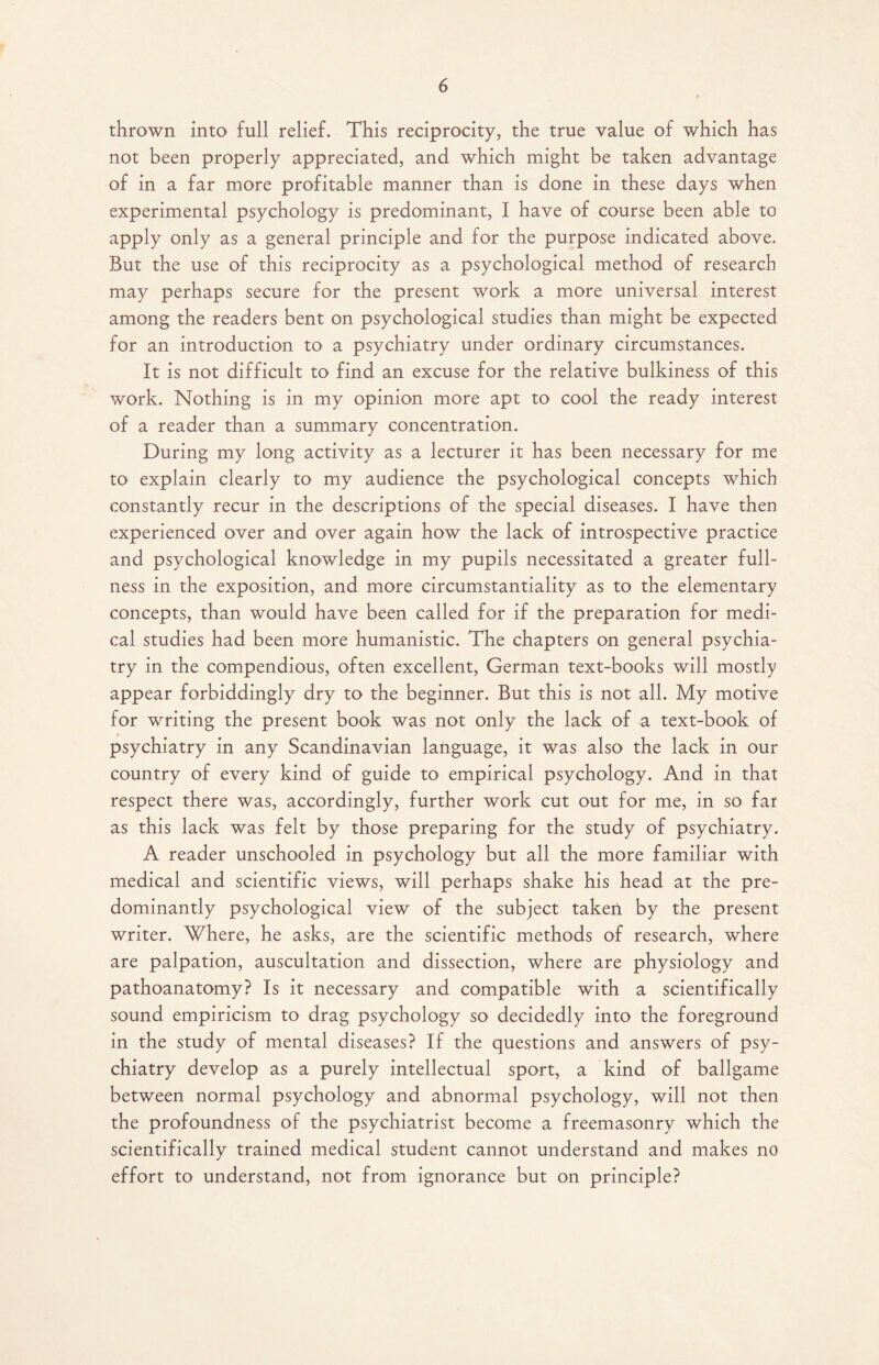 thrown into full relief. This reciprocity, the true value of which has not been properly appreciated, and which might be taken advantage of in a far more profitable manner than is done in these days when experimental psychology is predominant, I have of course been able to apply only as a general principle and for the purpose indicated above. But the use of this reciprocity as a psychological method of research may perhaps secure for the present work a more universal interest among the readers bent on psychological studies than might be expected for an introduction to a psychiatry under ordinary circumstances. It is not difficult to find an excuse for the relative bulkiness of this work. Nothing is in my opinion more apt to cool the ready interest of a reader than a summary concentration. During my long activity as a lecturer it has been necessary for me to explain clearly to my audience the psychological concepts which constantly recur in the descriptions of the special diseases. I have then experienced over and over again how the lack of introspective practice and psychological knowledge in my pupils necessitated a greater full¬ ness in the exposition, and more circumstantiality as to the elementary concepts, than would have been called for if the preparation for medi¬ cal studies had been more humanistic. The chapters on general psychia¬ try in the compendious, often excellent, German text-books will mostly appear forbiddingly dry to the beginner. But this is not all. My motive for writing the present book was not only the lack of a text-book of psychiatry in any Scandinavian language, it was also the lack in our country of every kind of guide to empirical psychology. And in that respect there was, accordingly, further work cut out for me, in so far as this lack was felt by those preparing for the study of psychiatry. A reader unschooled in psychology but all the more familiar with medical and scientific views, will perhaps shake his head at the pre¬ dominantly psychological view of the subject taken by the present writer. Where, he asks, are the scientific methods of research, where are palpation, auscultation and dissection, where are physiology and pathoanatomy? Is it necessary and compatible with a scientifically sound empiricism to drag psychology so decidedly into the foreground in the study of mental diseases? If the questions and answers of psy¬ chiatry develop as a purely intellectual sport, a kind of ballgame between normal psychology and abnormal psychology, will not then the profoundness of the psychiatrist become a freemasonry which the scientifically trained medical student cannot understand and makes no effort to understand, not from ignorance but on principle?