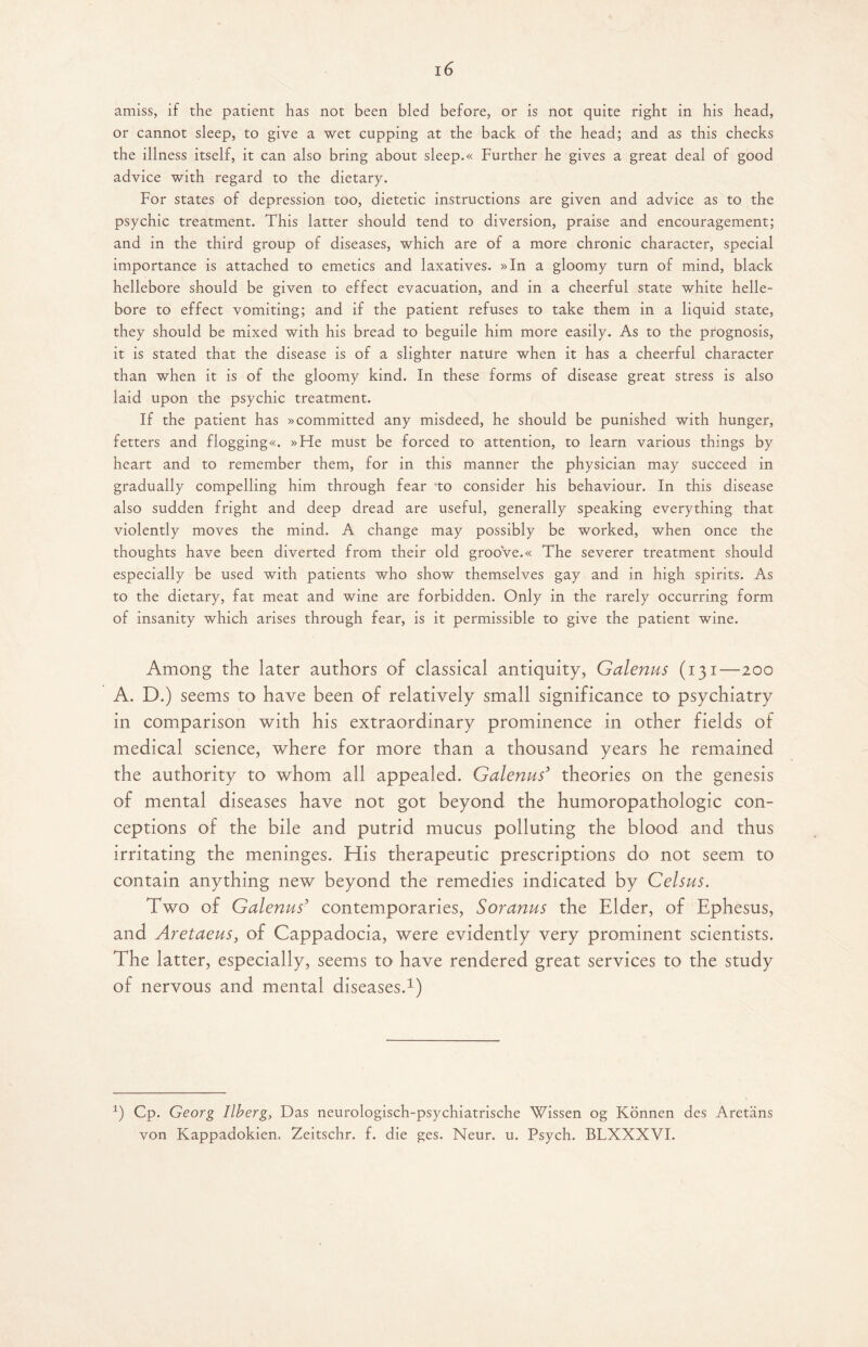 amiss, if the patient has not been bled before, or is not quite right in his head, or cannot sleep, to give a wet cupping at the back of the head; and as this checks the illness itself, it can also bring about sleep.« Further he gives a great deal of good advice with regard to the dietary. For states of depression too, dietetic instructions are given and advice as to the psychic treatment. This latter should tend to diversion, praise and encouragement; and in the third group of diseases, which are of a more chronic character, special importance is attached to emetics and laxatives. »In a gloomy turn of mind, black hellebore should be given to effect evacuation, and in a cheerful state white helle¬ bore to effect vomiting; and if the patient refuses to take them in a liquid state, they should be mixed with his bread to beguile him more easily. As to the prognosis, it is stated that the disease is of a slighter nature when it has a cheerful character than when it is of the gloomy kind. In these forms of disease great stress is also laid upon the psychic treatment. If the patient has »committed any misdeed, he should be punished with hunger, fetters and flogging«. »He must be forced to attention, to learn various things by heart and to remember them, for in this manner the physician may succeed in gradually compelling him through fear to consider his behaviour. In this disease also sudden fright and deep dread are useful, generally speaking everything that violently moves the mind. A change may possibly be worked, when once the thoughts have been diverted from their old grooVe.« The severer treatment should especially be used with patients who show themselves gay and in high spirits. As to the dietary, fat meat and wine are forbidden. Only in the rarely occurring form of insanity which arises through fear, is it permissible to give the patient wine. Among the later authors of classical antiquity, Galenus (131—200 A. D.) seems to have been of relatively small significance to psychiatry in comparison with his extraordinary prominence in other fields of medical science, where for more than a thousand years he remained the authority to whom all appealed. Galenus5 theories on the genesis of mental diseases have not got beyond the humoropathologic con¬ ceptions of the bile and putrid mucus polluting the blood and thus irritating the meninges. His therapeutic prescriptions do not seem to contain anything new beyond the remedies indicated by Celsus. Two of Galenus3 contemporaries, Soranus the Elder, of Ephesus, and Aretaeus, of Cappadocia, were evidently very prominent scientists. The latter, especially, seems to have rendered great services to the study of nervous and mental diseases.1) 1) Cp. Georg llberg. Das neurologisch-psychiatrische Wissen og Konnen des Aretans von Kappadokien. Zeitschr. f. die ges. Neur. u. Psych. BLXXXVI.