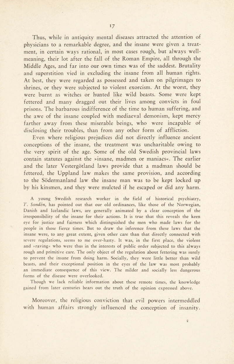 Thus, while in antiquity mental diseases attracted the attention of physicians to a remarkable degree, and the insane were given a treat¬ ment, in certain ways rational, in most cases rough, but always well- meaning, their lot after the fall of the Roman Empire, all through the Middle Ages, and far into our own times was of the saddest. Brutality and superstition vied in excluding the insane from all human rights. At best, they were regarded as possessed and taken on pilgrimages to shrines, or they were subjected to violent exorcism. At the worst, they were burnt as witches or hunted like wild beasts. Some were kept fettered and many dragged out their lives among convicts in foul prisons. The barbarous indifference of the time to human suffering, and the awe of the insane coupled with mediaeval demonism, kept mercy farther away from these miserable beings, who were incapable of disclosing their troubles, than from any other form of affliction. Even where religious prejudices did not directly influence ancient conceptions of the insane, the treatment was uncharitable owing to the very spirit of the age. Some of the old Swedish provincial laws contain statutes against the »insane, madmen or maniacs«. The earlier and the later Vestergotland laws provide that a madman should be fettered, the Uppland law makes the same provision, and according to the Sodermanland law the insane man was to be kept locked up by his kinsmen, and they were mulcted if he escaped or did any harm. A young Swedish research worker in the field of historical psychiatry, T. Sonden, has pointed out that our old ordinances, like those of the Norwegian, Danish and Icelandic laws, are generally animated by a clear conception of the irresponsibility of the insane for their actions. It is true that this reveals the keen eye for justice and fairness which distinguished the men who made laws for the people in those fierce times. But to draw the inference from these laws that the insane were, to any great extent, given other care than that directly connected with severe regulations, seems to me over-hasty. It was, in the first place, the violent and »ravmg« who were thus in the interests of public order subjected to this always rough and primitive care. The only object of the regulation about fettering was surely to prevent the insane from doing harm. Socially, they were little better than wild beasts, and their exceptional position in the eyes of the law was most probably an immediate consequence of this view. The milder and socially less dangerous forms of the disease were overlooked. Though we lack reliable information about these remote times, the knowledge gained from later centuries bears out the truth of the opinion expressed above. Moreover, the religious conviction that evil powers intermeddled with human affairs strongly influenced the conception of insanity. 2