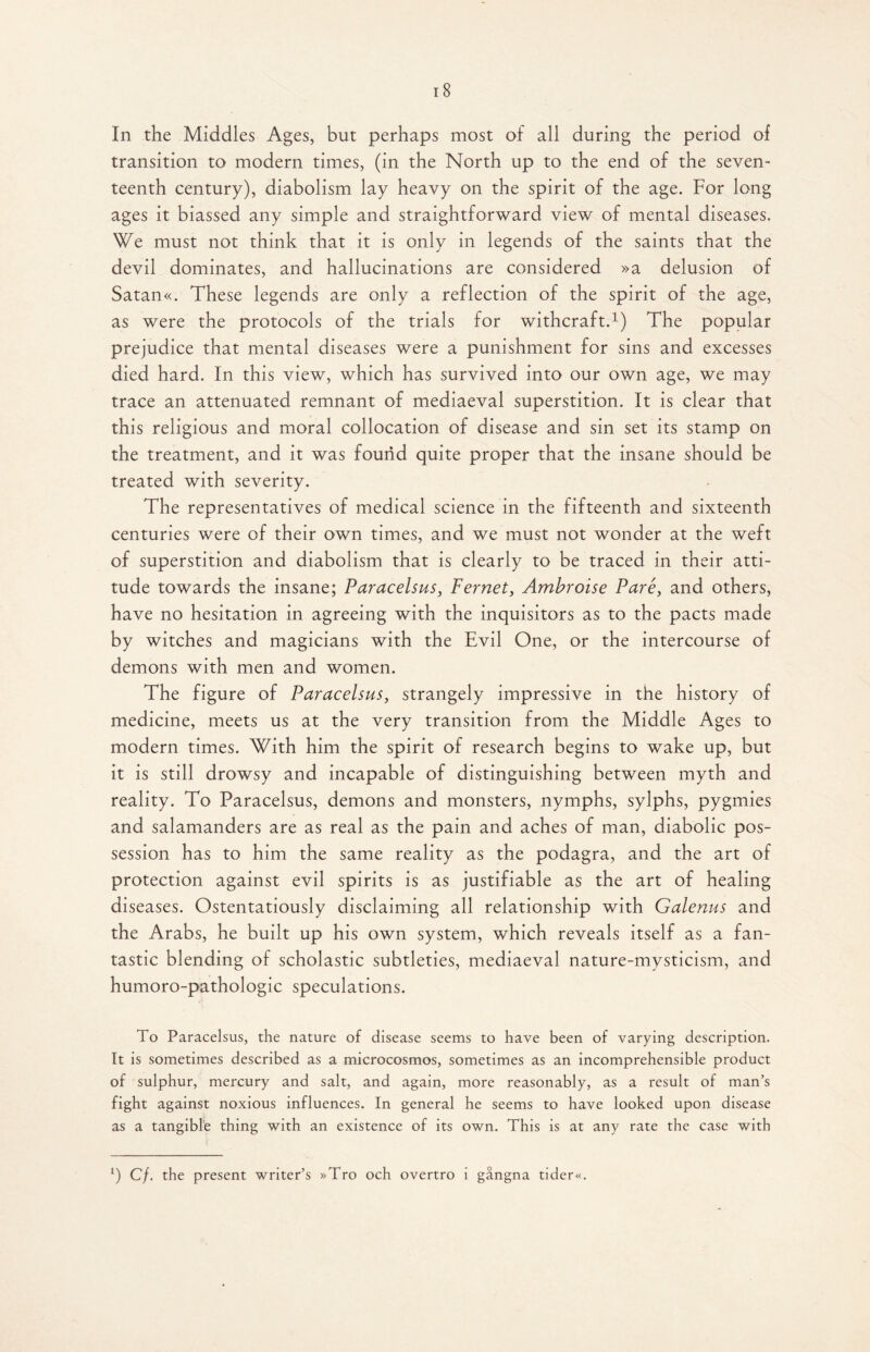 In the Middles Ages, but perhaps most of all during the period of transition to modern times, (in the North up to the end of the seven¬ teenth century), diabolism lay heavy on the spirit of the age. For long ages it biassed any simple and straightforward view of mental diseases. We must not think that it is only in legends of the saints that the devil dominates, and hallucinations are considered »a delusion of Satan«. These legends are only a reflection of the spirit of the age, as were the protocols of the trials for withcraft.1) The popular prejudice that mental diseases were a punishment for sins and excesses died hard. In this view, which has survived into our own age, we may trace an attenuated remnant of mediaeval superstition. It is clear that this religious and moral collocation of disease and sin set its stamp on the treatment, and it was found quite proper that the insane should be treated with severity. The representatives of medical science in the fifteenth and sixteenth centuries were of their own times, and we must not wonder at the weft of superstition and diabolism that is clearly to be traced in their atti¬ tude towards the insane; Paracelsus, Fernet, Ambroise Pare, and others, have no hesitation in agreeing with the inquisitors as to the pacts made by witches and magicians with the Evil One, or the intercourse of demons with men and women. The figure of Paracelsus, strangely impressive in the history of medicine, meets us at the very transition from the Middle Ages to modern times. With him the spirit of research begins to wake up, but it is still drowsy and incapable of distinguishing between myth and reality. To Paracelsus, demons and monsters, nymphs, sylphs, pygmies and salamanders are as real as the pain and aches of man, diabolic pos¬ session has to him the same reality as the podagra, and the art of protection against evil spirits is as justifiable as the art of healing diseases. Ostentatiously disclaiming all relationship with Galenus and the Arabs, he built up his own system, which reveals itself as a fan¬ tastic blending of scholastic subtleties, mediaeval nature-mysticism, and humoro-pathologic speculations. To Paracelsus, the nature of disease seems to have been of varying description. It is sometimes described as a microcosmos, sometimes as an incomprehensible product of sulphur, mercury and salt, and again, more reasonably, as a result of man’s fight against noxious influences. In general he seems to have looked upon disease as a tangible thing with an existence of its own. This is at any rate the case with l) Cf. the present writer’s »Tro och overtro i gangna tider«.