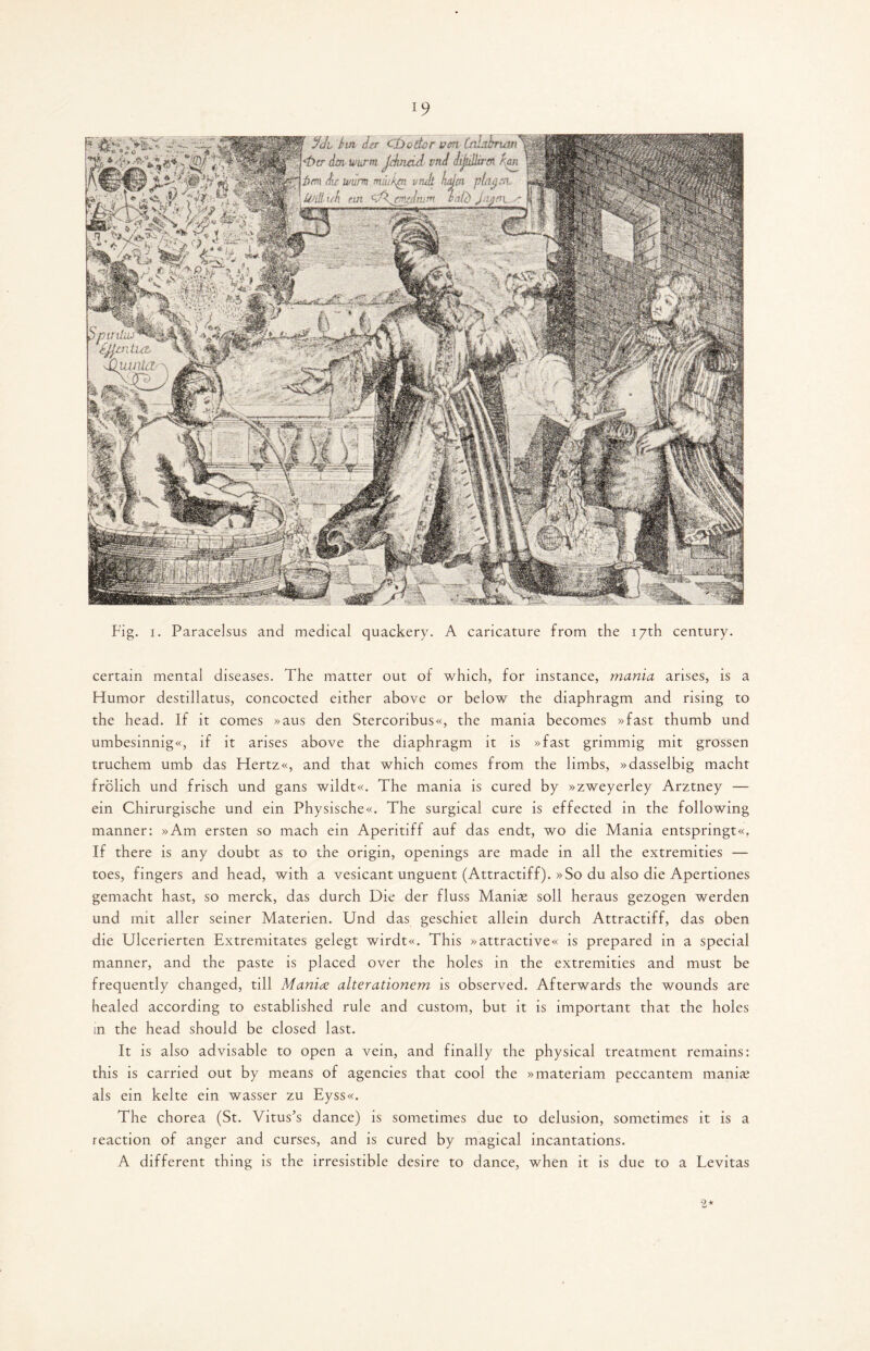 am warm Jcnnm ftr wurm maihn v gjjmtxa. \Quuikl \ ■Mira ) Fig. i. Paracelsus and medical quackery. A caricature from the 17th century. certain mental diseases. The matter out of which, for instance, mania arises, is a Ffumor destillatus, concocted either above or below the diaphragm and rising to the head. If it comes »aus den Stercoribus«, the mania becomes »fast thumb und umbesinnig«, if it arises above the diaphragm it is »fast grimmig mit grossen truchem umb das Fiertz«, and that which comes from the limbs, »dasselbig macht frolich und frisch und gans wildt«. The mania is cured by »zweyerley Arztney — ein Chirurgische und ein Physische«. The surgical cure is effected in the following manner: »Am ersten so mach ein Aperitiff auf das endt, wo die Mania entspringt«, If there is any doubt as to the origin, openings are made in all the extremities — toes, fingers and head, with a vesicant unguent (Attractiff). »So du also die Apertiones gemacht hast, so merck, das durch Die der fluss Manias soli heraus gezogen werden und rmt aller seiner Materien. Und das geschiet allein durch Attractiff, das oben die Ulcerierten Extremitates gelegt wirdt«. This »attractive« is prepared in a special manner, and the paste is placed over the holes in the extremities and must be frequently changed, till Mania alterationem is observed. Afterwards the wounds are healed according to established rule and custom, but it is important that the holes in the head should be closed last. It is also advisable to open a vein, and finally the physical treatment remains: this is carried out by means of agencies that cool the »materiam peccantem maniie als ein kelte ein wasser zu Eyss«. The chorea (St. Vitus’s dance) is sometimes due to delusion, sometimes it is a reaction of anger and curses, and is cured by magical incantations. A different thing is the irresistible desire to dance, when it is due to a Levitas 2*