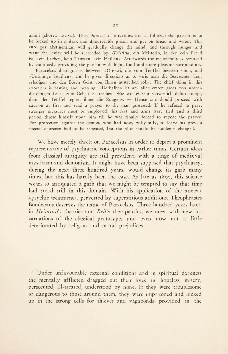 animi (chorea lasciva). Then Paracelsus’ directions are as follows: the patient is to be locked up in a dark and disagreeable prison and put on bread and water. This cure per abstinentiam will gradually change the mind, and through hunger and want the levity will be succeeded by »Tristitia, ein Meisterin, in der kein Freud ist, kein Lachen, kein Tantzen, kein Heiilen«. Afterwards the melancholy is removed by cautiously providing the patient with light, food and more pleasant surroundings. Paracelsus distinguishes between »Obsessi, die vom Teuffel besessen sind«, and »Unsinnige Leiithen«, and he gives directions as to »wie man die Besessenen Leut erledigen und den Bosen Geist von Ihnen austreiben soll«. The chief thing in this exorcism is fasting and praying. »Derhalben ist am aller ersten gross von nothen dieselbigen Leuth zum Gebett zu treiben. Wie wol es sehr schwerlich dahin kompt, dann der Teuffel regiert ihnen die Zungen«. — Hence one should proceed with caution at first and read a prayer to the man possessed. If he refused to pray, stronger measures must be employed; his feet and arms were tied and a third person threw himself upon him till he was finally forced to repeat the prayer. For protection against the demon, who had now, willy-nilly, to leave his prey, a special exorcism had to be repeated, lest the roles should be suddenly changed. We have merely dwelt on Paracelsus in order to depict a prominent representative of psychiatric conceptions in earlier times. Certain ideas from classical antiquity are still prevalent, with a tinge of mediaeval mysticism and demonism. It might have been supposed that psychiatry, during the next three hundred years, would change its garb many times, but this has hardly been the case. As late as 1800, this science wears so antiquated a garb that we might be tempted to say that time had stood still in this domain. With his application of the ancient »psychic treatments perverted by superstitious additions, Theophrastes Bombastus deserves the name of Paracelsus. Three hundred years later, in Heinroth’s theories and Reil’s therapeutics, we meet with new in¬ carnations of the classical prototype, and even now not a little deteriorated by religous and moral prejudices. Under unfavourable external conditions and in spiritual darkness the mentally afflicted dragged out their lives in hopeless misery, persecuted, ill-treated, understood by none. If they were troublesome or dangerous to those around them, they were imprisoned and locked up in the strong cells for thieves and vagabonds provided in the