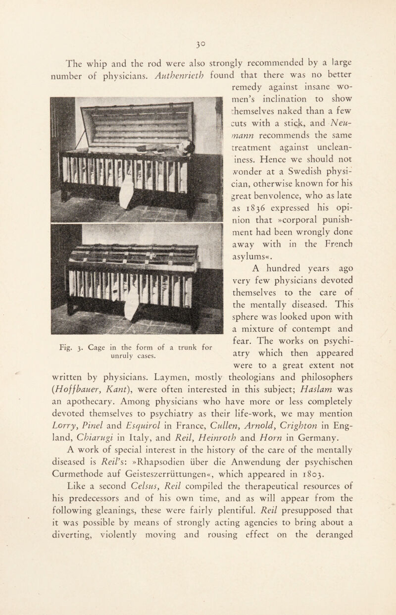 3° The whip and the rod were also strongly recommended by a large number of physicians. Authenrieth found that there was no better remedy against insane wo¬ men's inclination to show themselves naked than a few cuts with a stick, and Neu¬ mann recommends the same treatment against unclean- iness. Hence we should not vonder at a Swedish physi¬ cian, otherwise known for his great benvolence, who as late as 1836 expressed his opi¬ nion that »corporal punish¬ ment had been wrongly done away with in the French asylums«. A hundred years ago very few physicians devoted themselves to the care of the mentally diseased. This sphere was looked upon with a mixture of contempt and fear. The works on psychi¬ atry which then appeared were to a great extent not written by physicians. Laymen, mostly theologians and philosophers (Hoffbauer, Kant), were often interested in this subject; Haslam was an apothecary. Among physicians who have more or less completely devoted themselves to psychiatry as their life-work, we may mention Lorry, Pinel and Esquirol in France, Cullen, Arnold, Crighton in Eng¬ land, Chiarugi in Italy, and Red, Heinroth and Horn in Germany. A work of special interest in the history of the care of the mentally diseased is Red's: »Rhapsodien fiber die Anwendung der psychischen Curmethode auf Geisteszerriittungen«, which appeared in 1803. Like a second Celsus, Red compiled the therapeutical resources of his predecessors and of his own time, and as will appear from the following gleanings, these were fairly plentiful. Red presupposed that it was possible by means of strongly acting agencies to bring about a diverting, violently moving and rousing effect on the deranged Fig. 3. Cage in the form of a trunk for unruly cases.